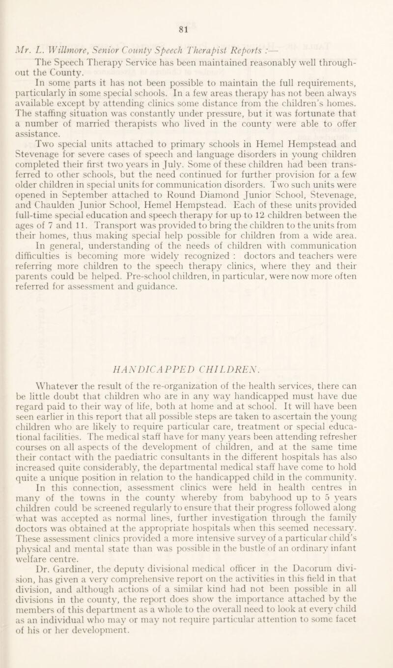 Mr. L. Willmore, Senior County Speech Therapist Reports :— The Speech Therapy Service has been maintained reasonably well through- out the County. In some parts it has not been possible to maintain the full requirements, particularly in some special schools. In a few areas therapy has not been always available except by attending clinics some distance from the children’s homes. The staffing situation was constantly under pressure, but it was fortunate that a number of married therapists who lived in the county were able to offer assistance. Two special units attached to primary schools in Kernel Hempstead and Stevenage for severe cases of speech and language disorders in young children completed their first two years in July. Some of these children had been trans- ferred to other schools, but the need continued for further provision for a few older children in special units for communication disorders. Two such units were opened in September attached to Round Diamond Junior School, Stevenage, and Chaulden Junior School, Hemel Hempstead. Each of these units provided full-time special education and speech therapy for up to 12 children between the ages of 7 and 11. Transport was provided to bring the children to the units from their homes, thus making special help possible for children from a wide area. In general, understanding of the needs of children with communication difficulties is becoming more widely recognized : doctors and teachers were referring more children to the speech therapy clinics, where they and their parents could be helped. Pre-school children, in particular, were now more often referred for assessment and guidance. HANDICAPPED CHILDREN. Whatever the result of the re-organization of the health services, there can be little doubt that children who are in any way handicapped must have due regard paid to their way of life, both at home and at school. It will have been seen earlier in this report that all possible steps are taken to ascertain the young children who are likely to require particular care, treatment or special educa- tional facilities. The medical staff have for many years been attending refresher courses on all aspects of the development of children, and at the same time their contact with the paediatric consultants in the different hospitals has also increased quite considerably, the departmental medical staff have come to hold quite a unique position in relation to the handicapped child in the community. In this connection, assessment clinics were held in health centres in many of the towns in the county whereby from babyhood up to 5 years children could be screened regularly to ensure that their progress followed along what was accepted as normal lines, further investigation through the family doctors was obtained at the appropriate hospitals when tins seemed necessary. These assessment clinics provided a more intensive survey of a particular child’s physical and mental state than was possible in the bustle of an ordinary infant welfare centre. Dr. Gardiner, the deputy divisional medical officer in the Dacorum divi- sion, has given a very comprehensive report on the activities in this field in that division, and although actions of a similar kind had not been possible in all divisions in the county, the report does show the importance attached by the members of this department as a whole to the overall need to look at every child as an individual who may or may not require particular attention to some facet of his or her development.