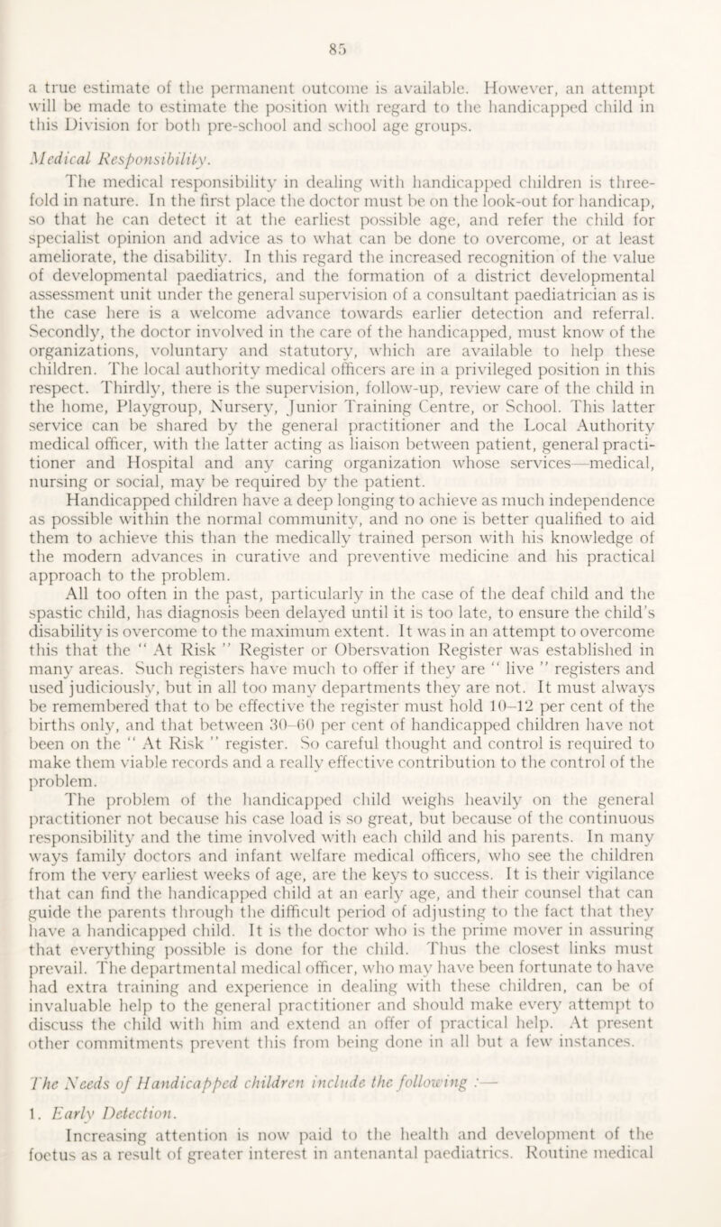 a true estimate of the permanent outcome is available. However, an attempt will be made to estimate the position with regard to the handicapped child in this Division for both pre-school and school age groups. Mcdical Responsibility. The medical responsibility in dealing with handicapped children is three- fold in nature. In the first place the doctor must be on the look-out for handicap, so that he can detect it at the earliest possible age, and refer the child for specialist opinion and advice as to what can be done to overcome, or at least ameliorate, the disability. In this regard the increased recognition of the value of developmental paediatrics, and the formation of a district developmental assessment unit under the general supervision of a consultant paediatrician as is the case here is a welcome advance towards earlier detection and referral. Secondly, the doctor involved in the care of the handicapped, must know of the organizations, voluntary and statutory, which are available to help these children. The local authority medical officers are in a privileged position in this respect. Thirdly, there is the supervision, follow-up, review care of the child in the home, Playgroup, Nursery, Junior Training Centre, or School. This latter service can be shared by the general practitioner and the Local Authority medical officer, with the latter acting as liaison between patient, general practi- tioner and Hospital and any caring organization whose services—medical, nursing or social, may be required by the patient. Handicapped children have a deep longing to achieve as much independence as possible within the normal community, and no one is better qualified to aid them to achieve this than the medically trained person with his knowledge of the modern advances in curative and preventive medicine and his practical approach to the problem. All too often in the past, particularly in the case of the deaf child and the spastic child, has diagnosis been delayed until it is too late, to ensure the child’s disability is overcome to the maximum extent. It was in an attempt to overcome this that the “ At Risk ” Register or Obersvation Register was established in many areas. Such registers have much to offer if they are  live ” registers and used judiciously, but in all too many departments they are not. It must always be remembered that to be effective the register must hold 10-12 per cent of the births only, and that between 30-60 per cent of handicapped children have not been on the “ At Risk ” register. So careful thought and control is required to make them viable records and a really effective contribution to the control of the problem. The problem of the handicapped child weighs heavily on the general practitioner not because his case load is so great, but because of the continuous responsibility and the time involved with each child and his parents. In many ways family doctors and infant welfare medical officers, who see the children from the very earliest weeks of age, are the keys to success. It is their vigilance that can find the handicapped child at an early age, and their counsel that can guide the parents through the difficult period of adjusting to the fact that they have a handicapped child. It is the doctor who is the prime mover in assuring that everything possible is done for the child. Thus the closest links must prevail. The departmental medical officer, who may have been fortunate to have had extra training and experience in dealing with these children, can be of invaluable help to the general practitioner and should make every attempt to discuss the child with him and extend an offer of practical help. At present other commitments prevent this from being done in all but a few instances. The Needs of Handicapped children include the following :— 1. Early Detection. Increasing attention is now paid to the health and development of the foetus as a result of greater interest in antenantal paediatrics. Routine medical
