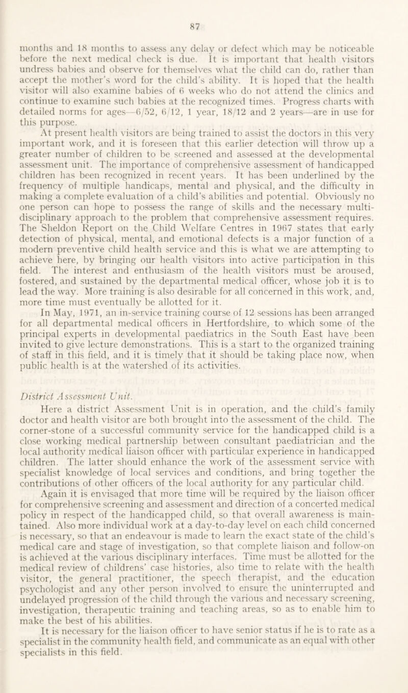 months and 18 months to assess any delay or defect which may be noticeable before the next medical check is due. It is important that health visitors undress babies and observe for themselves what the child can do, rather than accept the mother’s word for the child’s ability. It is hoped that the health visitor will also examine babies of 6 weeks who do not attend the clinics and continue to examine such babies at the recognized times. Progress charts with detailed norms for ages—6/52, 6 12, 1 year, 18/12 and 2 years—are in use for this purpose. At present health visitors are being trained to assist the doctors in this very important work, and it is foreseen that this earlier detection will throw up a greater number of children to be screened and assessed at the developmental assessment unit. The importance of comprehensive assessment of handicapped children has been recognized in recent years. It has been underlined by the frequency of multiple handicaps, mental and physical, and the difficulty in making a complete evaluation of a child’s abilities and potential. Obviously no one person can hope to possess the range of skills and the necessary multi- disciplinary approach to the problem that comprehensive assessment requires. The Sheldon Report on the Child Welfare Centres in 1967 states that early detection of physical, mental, and emotional defects is a major function of a modern preventive child health service and this is what we are attempting to achieve here, by bringing our health visitors into active participation in this field. The interest and enthusiasm of the health visitors must be aroused, fostered, and sustained by the departmental medical officer, whose job it is to lead the way. More training is also desirable for all concerned in this work, and, more time must eventually be allotted for it. In May, 1971, an in-service training course of 12 sessions has been arranged for all departmental medical officers in Hertfordshire, to which some of the principal experts in developmental paediatrics in the South East have been invited to give lecture demonstrations. This is a start to the organized training of staff in this field, and it is timely that it should be taking place now, when public health is at the watershed of its activities. District Assessment Unit. Here a district Assessment Unit is in operation, and the child’s family doctor and health visitor are both brought into the assessment of the child. The corner-stone of a successful community service for the handicapped child is a close working medical partnership between consultant paediatrician and the local authority medical liaison officer with particular experience in handicapped children. The latter should enhance the work of the assessment service with specialist knowledge of local services and conditions, and bring together the contributions of other officers of the local authority for any particular child. Again it is envisaged that more time will be required by the liaison officer for comprehensive screening and assessment and direction of a concerted medical policy in respect of the handicapped child, so that overall awareness is main- tained. Also more individual work at a day-to-day level on each child concerned is necessary, so that an endeavour is made to learn the exact state of the child’s medical care and stage of investigation, so that complete liaison and follow-on is achieved at the various disciplinary interfaces. Time must be allotted for the medical review of childrens’ case histories, also time to relate with the health visitor, the general practitioner, the speech therapist, and the education psychologist and any other person involved to ensure the uninterrupted and undelayed progression of the child through the various and necessary screening, investigation, therapeutic training and teaching areas, so as to enable him to make the best of his abilities. It is necessary for the liaison officer to have senior status if he is to rate as a specialist in the community health field, and communicate as an equal with other specialists in this field.