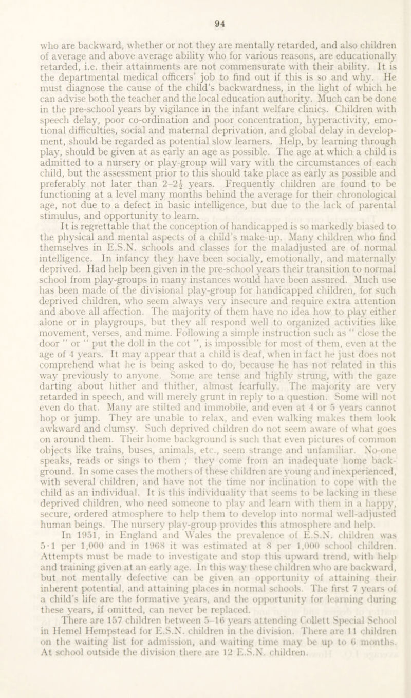 who are backward, whether or not they are mentally retarded, and also children of average and above average ability who for various reasons, are educationally retarded, i.e. their attainments are not commensurate with their ability. It is the departmental medical officers’ job to find out if this is so and why. He must diagnose the cause of the child’s backwardness, in the light of which he can advise both the teacher and the local education authority. Much can be done in the pre-school years by vigilance in the infant welfare clinics. Children with speech delay, poor co-ordination and poor concentration, hyperactivity, emo- tional difficulties, social and maternal deprivation, and global delay in develop- ment, should be regarded as potential slow learners. Help, by learning through play, should be given at as early an age as possible. The age at which a child is admitted to a nursery or play-group will vary with the circumstances of each child, but the assessment prior to this should take place as early as possible and preferably not later than 2-2 \ years. Frequently children are found to be functioning at a level many months behind the average for their chronological age, not due to a defect in basic intelligence, but due to the lack of parental stimulus, and opportunity to learn. It is regrettable that the conception of handicapped is so markedly biased to the physical and mental aspects of a child’s make-up. Many children who find themselves in E.S.X. schools and classes for the maladjusted are of normal intelligence. In infancy they have been socially, emotionally, and maternally deprived. Had help been given in the pre-school years their transition to normal school from play-groups in many instances would have been assured. Much use has been made of the divisional play-group for handicapped children, for such deprived children, who seem always very insecure and require extra attention and above all affection. The majority of them have no idea how to play either alone or in playgroups, but they all respond well to organized activities like movement, verses, and mime. Following a simple instruction such as “ close the door ” or “ put the doll in the cot ”, is impossible for most of them, even at the age of 1 years. It may appear that a child is deaf, when in fact he just does not comprehend what he is being asked to do, because he has not related in this way previously to anyone. Some are tense and highlv strung, with the gaze darting about hither and thither, almost fearfully. The majority are very retarded in speech, and will merely grunt in reply to a question. Some will not even do that. Many are stilted and immobile, and even at 4 or 5 years cannot hop or jump. They are unable to relax, and even walking makes them look awkward and clumsy. Such deprived children do not seem aware of what goe> on around them. Their home background is such that even pictures of common objects like trains, buses, animals, etc., seem strange and unfamiliar. Xo-one speaks, reads or sings to them ; they come from an inadequate home back- ground. In some cases the mothers of these children are young and inexperienced, with several children, and have not the time nor inclination to cope with the child as an individual. It is this individuality that seems to be lacking in these deprived children, who need someone to play and learn with them in a happy, secure, ordered atmosphere to help them to develop into normal well-adjusted human beings. The nursery plav-group provides this atmosphere and help. In 1951, in England and Wales the prevalence of E.S.X. children was 5*1 per 1,000 and in 1908 it was estimated at 8 per 1,000 school children. Attempts must be made to investigate and stop this upward trend, with help and training given at an early age. In this way these children who are backward, but not mentally defective can be given an opportunity of attaining their inherent potential, and attaining places in normal schools. The first 7 years of a child’s life are the formative years, and the opportunity for learning during these years, if omitted, can never be replaced. There are 157 children between 5 10 years attending Collett Spei ial School in Hemel Hempstead for E.S.X. children in the division. There are 11 children on the waiting list for admission, and waiting time may be up to 0 months. At school outside the division there are 12 E.S.X’. children.