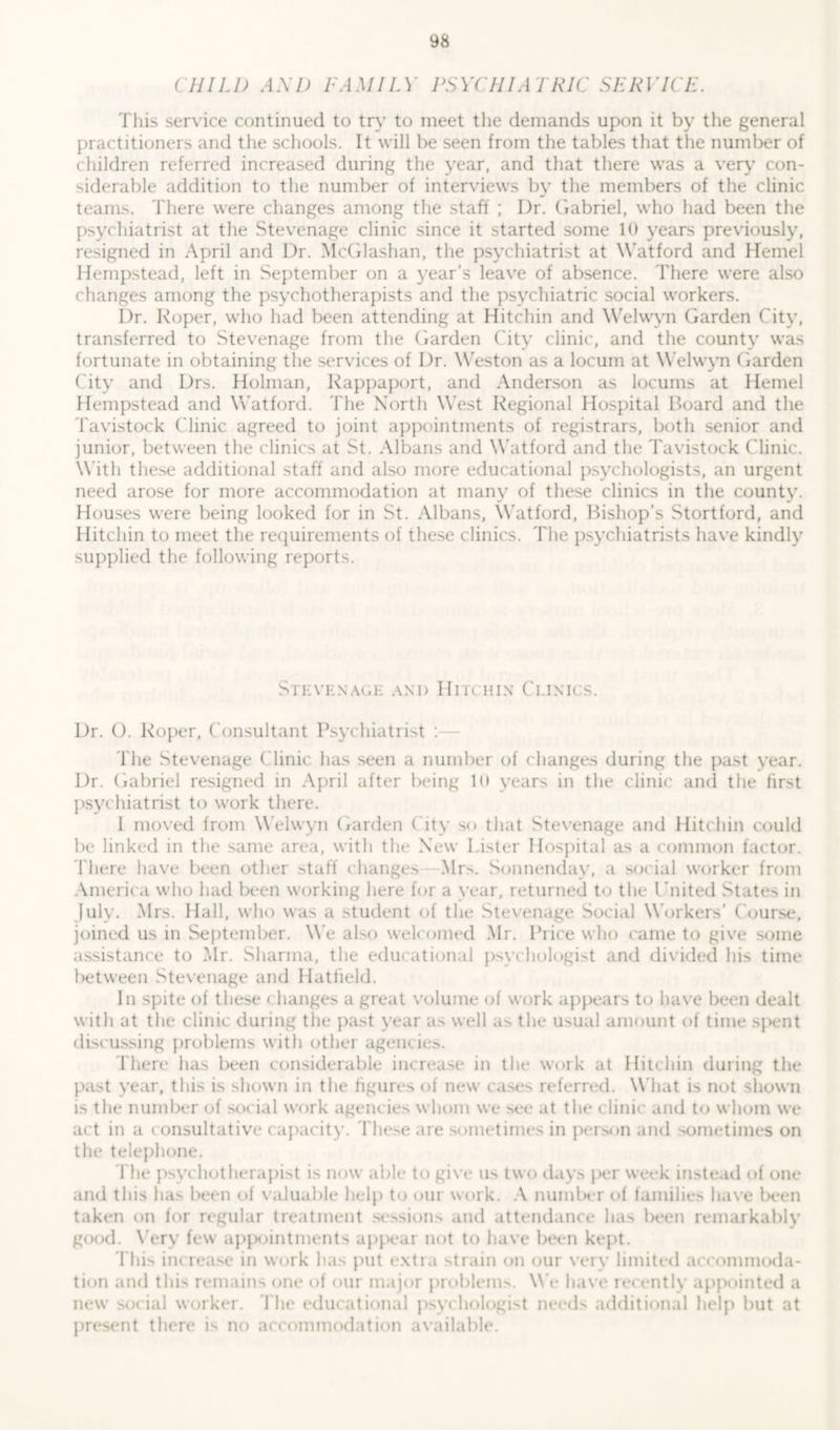 CHIU) AM) FAMILY PSYCHIATRIC SERVICE. This service continued to try to meet the demands upon it by the general practitioners and the schools. It will be seen from the tables that the number of children referred increased during the year, and that there was a very con- siderable addition to the number of interviews by the members of the clinic teams. There were changes among the staff ; I)r. Gabriel, who had been the psychiatrist at the Stevenage clinic since it started some 10 years previously, resigned in April and Dr. McGlashan, the psychiatrist at Watford and Hemel Hempstead, left in September on a year’s leave of absence. There were also changes among the psychotherapists and the psychiatric social workers. Dr. Roper, who had been attending at Hitchin and Welwyn Garden City, transferred to Stevenage from the Garden City clinic, and the county was fortunate in obtaining the services of Dr. Weston as a locum at Welwyn Garden City and Drs. Holman, Rappaport, and Anderson as locums at Hemel Hempstead and W atford. The North West Regional Hospital Board and the Tavistock Clinic agreed to joint appointments of registrars, both senior and junior, between the clinics at St. Albans and Watford and the Tavistock Clinic. With these additional staff and also more educational psychologists, an urgent need arose for more accommodation at many of these clinics in the county. Houses were being looked for in St. Albans, Watford, Bishop’s Stortford, and Hitchin to meet the requirements of these clinics. The psychiatrists have kindly supplied the following reports. Stevenage and Hitchin Ceinics. Dr. O. Roper, Consultant Psychiatrist : The Stevenage Clinic has seen a number of changes during the past vear. Dr. Gabriel resigned in April after being 10 years in the clinic and the first psychiatrist to work there. 1 moved from Welwyn Garden City so that Stevenage and Hitchin could be linked in the same area, with the New Lister Hospital as a common factor. There have been other staff changes Mrs. Sonnenday, a social worker from America who had been working here for a year, returned to the United States in July. Mrs. Hall, who was a student of the Stevenage Social Workers’ Course, joined us in September. W e also welcomed Mr. Price who came to give some assistance to Mr. Sharma, the educational psychologist and divided his time between Stevenage and Hatfield. In spite of these changes a great volume of work appears to have been dealt with at the clinic during the past year as well as the usual amount of time spent discussing problems with other agencies. There has been considerable increase in the work at Hitchin during the past year, this is shown in the figures of new cases referred. What is not shown is the number of social work agencies whom we see at the clinic and to whom we act in a consultative capacity. These are sometimes in person and sometimes on the telephone. The psychotherapist is now able to give us two days per week instead of one and this has been of valuable help to our work. A number of families have been taken on for regular treatment sessions and attendance has been remarkably good. Very few appointments appear not to have been kept. This increase in work has put extra strain on our very limited accommoda- tion and this remains one of our major problems. We have recently appointed a new social worker. The educational psychologist needs additional help but at present there is no accommodation available.