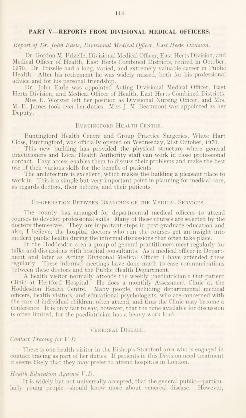 PART V—REPORTS FROM DIVISIONAL MEDICAL OFFICERS. Report of Dr. John Earle, Divisional Medical Officer, East Herts Division. Dr. Gordon M. Frizelle, Divisional Medical Officer, East Herts Division, and Medical Officer of Health, East Herts Combined Districts, retired in October, 1970. Dr. Frizelle had a long, varied, and extremely valuable career in Public Health. After his retirement he was widely missed, both for his professional advice and for his personal friendship. Dr. John Earle was appointed Acting Divisional Medical Officer, East Herts Division, and Medical Officer of Health, East Flerts Combined Districts. Miss E. Worster left her position as Divisional Nursing Officer, and Mrs. M. E. James took over her duties. Miss J. M. Beaumont was appointed as her Deputy. Buntingford Health Centre. Buntingford Health Centre and Group Practice Surgeries, White Hart Close, Buntingford, was officially opened on Wednesday, 21st October, 1970. This new building has provided the physical structure where general practitioners and Local Health Authority staff can work in close professional contact. Easy access enables them to discuss their problems and make the best use of their various skills for the benefit of patients. The architecture is excellent, which makes the building a pleasant place to work in. This is a simple but very important point in planning for medical care, as regards doctors, their helpers, and their patients. Co-operation Between Branches of the Medical Services. The county has arranged for departmental medical officers to attend courses to develop professional skills. Many of these courses are selected by the doctors themselves. They are important steps in post-graduate education and also, I believe, the hospital doctors who run the courses get an insight into modern public health during the informal discussions that often take place. In the Hoddesdon area a group of general practitioners meet regularly for talks and discussions with hospital consultants. As a medical officer in Depart- ment and later as Acting Divisional Medical Officer I have attended these regularly. These informal meetings have done much to ease communications between these doctors and the Public Health Department. A health visitor normally attends the weekly paediatrician’s Out-patient ('linic at Hertford Hospital. He does a monthly Assessment Clinic at the Hoddesdon Health Centre. Many people, including departmental medical officers, health visitors, and educational psychologists, who are concerned with the care of individual children, often attend, and thus the Clinic may become a conference. It is only fair to say, however, that the time available for discussion is often limited, for the paediatrician has a heavy work load. Venereal Disease. Contact Tracing for V.D. There is one health visitor in the Bishop’s Stortford area who is engaged in contact tracing as part of her duties. If patients in this Division need treatment it seems likely that they may prefer to attend hospitals in London. Health Education Against V.D. It is widely but not universally accepted, that the general public—particu- larly young people- should know more about venereal disease. However,