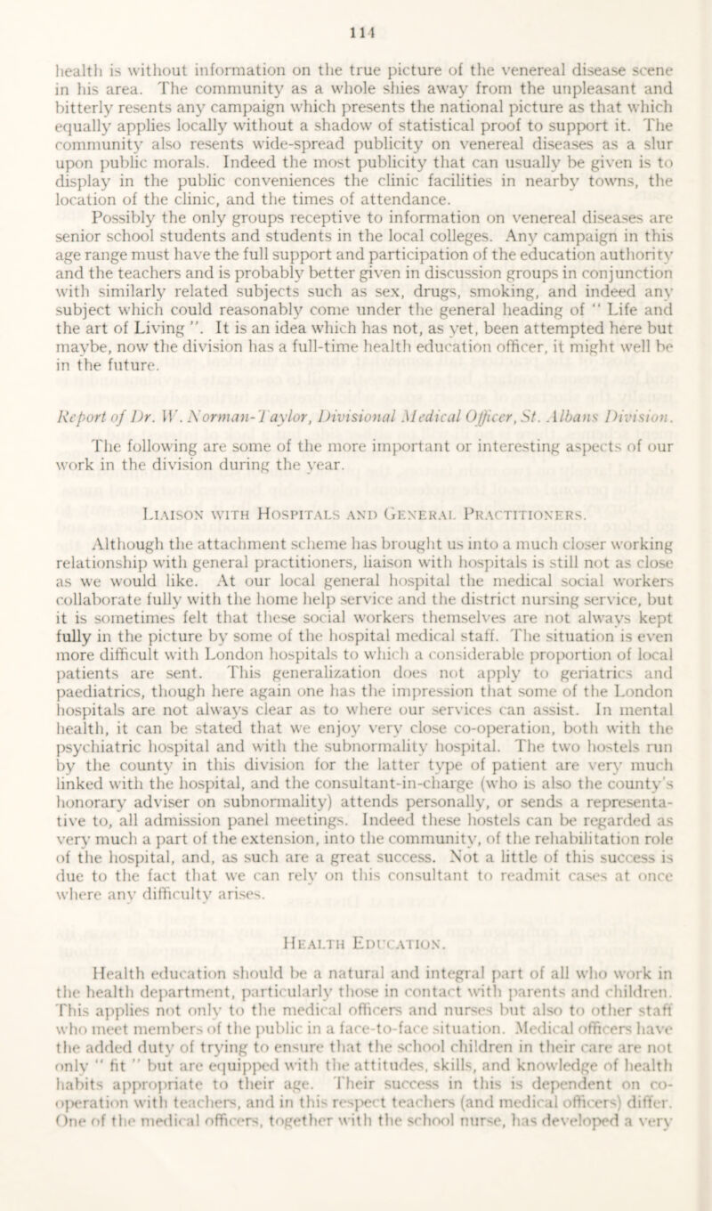 Ill health is without information on the true picture of the venereal disease scene in his area. The community as a whole shies away from the unpleasant and bitterly resents any campaign which presents the national picture as that which equally applies locally without a shadow of statistical proof to support it. The community also resents wide-spread publicity on venereal diseases as a slur upon public morals. Indeed the most publicity that can usually be given is to display in the public conveniences the clinic facilities in nearby towns, the location of the clinic, and the times of attendance. Possibly the only groups receptive to information on venereal diseases are senior school students and students in the local colleges. Any campaign in this age range must have the full support and participation of the education authority and the teachers and is probably better given in discussion groups in conjunction with similarly related subjects such as sex, drugs, smoking, and indeed anv subject which could reasonably come under the general heading of “ Life and the art of Living It is an idea which has not, as yet, been attempted here but maybe, now the division has a full-time health education officer, it might well be in the future. Report of l)r. IL. A’orman-Taylor, Divisional Medical Officer, St. Albans Division. The following are some of the more important or interesting aspects of our work in the division during the year. Liaison with Hospitals and General Practitioners. Although the attachment scheme has brought us into a much closer working relationship with general practitioners, liaison with hospitals is still not as close as we would like. At our local general hospital the medical social workers collaborate fully with the home help service and the district nursing service, but it is sometimes felt that these social workers themselves are not always kept fully in the picture by some of the hospital medical staff. The situation is even more difficult with London hospitals to which a considerable proportion of local patients are sent. This generalization does not apply to geriatrics and paediatrics, though here again one has the impression that some of the London hospitals are not always clear as to where our services can assist. In mental health, it can be stated that we enjoy very close co-operation, both with the psychiatric hospital and with the subnormality hospital. The two hostels run by the county in this division for the latter type of patient are very much linked with the hospital, and the consultant-in-charge (who is also the county s honorary adviser on subnormality) attends personally, or sends a representa- tive to, all admission panel meetings. Indeed these hostels can be regarded as very much a part of the extension, into the community, of the rehabilitation role of the hospital, and, as such are a great success. Not a little of this success is due to the fact that we can rely on this consultant to readmit cases at once where anv difficulty arises. Health Education. Health education should be a natural and integral part of all who work in the health department, particularly those in contact with parents and children. This applies not only to the medical officers and nurses but also to other staff who meet members of the public in a face to-face situation. Medical officers have the added duty of trying to ensure that the school children in their care are not only “ fit ” but are equipped with the attitudes, skills, and knowledge of health habits appropriate to their age. Their success in this is dependent on co- operation with teachers, and in this respect teachers (and medical officers) differ. One of the medical officers, together with the school nur<e, has developed a very