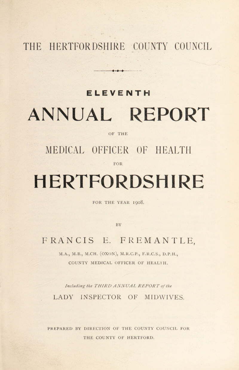 THE HERTFORDSHIRE COUNTY COUNCIL ELEVENTH ANNUAL REPORT OF THE MEDICAL OFFICER OF HEALTH FOR HERTFORDSHIRE FOR THE YEAR 1908. FRANCIS E. FREMANTLE, M.A., M.B., M.CH. (OXON), M.R.C.P., F.R.C.S., D.P.H., COUNTY MEDICAL OFFICER OF HEALTH. Including the THIRD ANNUAL REPORT of the LADY INSPECTOR OF MIDWIVES. PREPARED BY DIRECTION OF THE COUNTY COUNCIL FOR THE COUNTY OF HERTFORD.