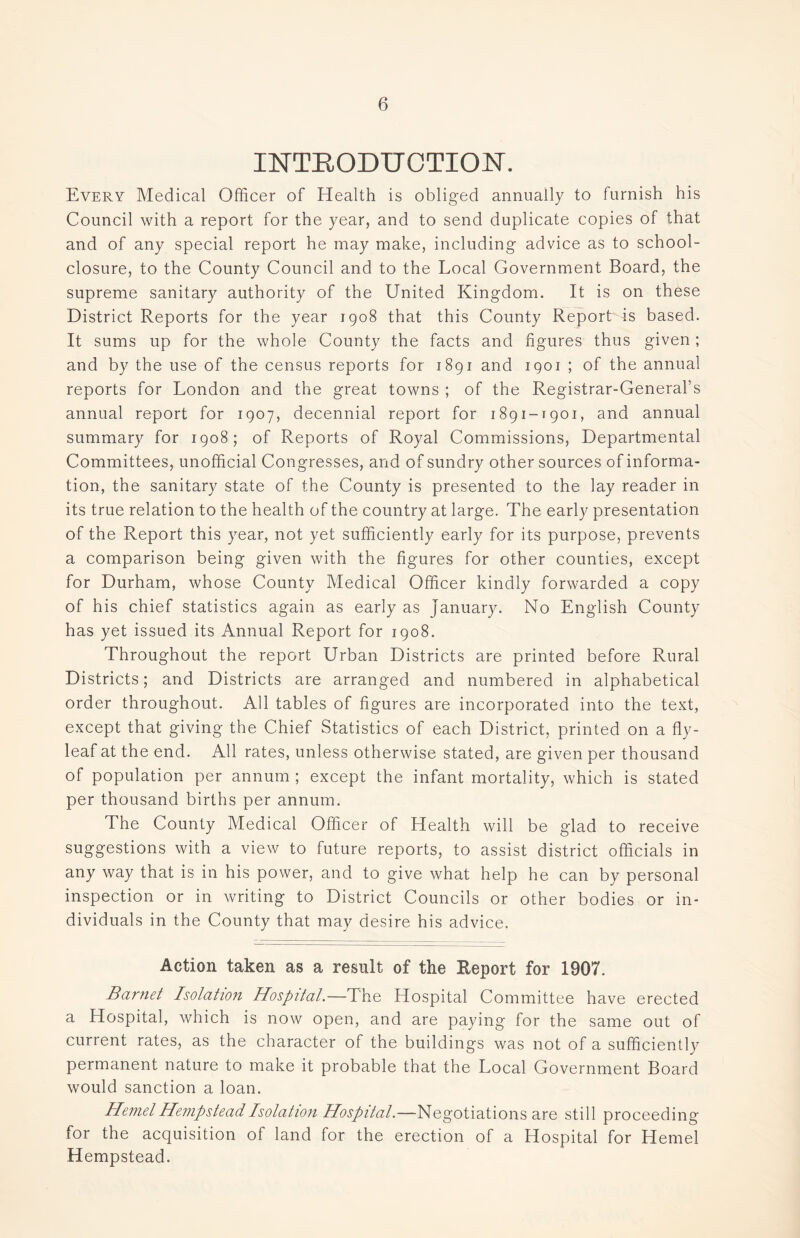 INTRODUCTION. Every Medical Officer of Health is obliged annually to furnish his Council with a report for the year, and to send duplicate copies of that and of any special report he may make, including advice as to school- closure, to the County Council and to the Local Government Board, the supreme sanitary authority of the United Kingdom. It is on these District Reports for the year 1908 that this County Report is based. It sums up for the whole County the facts and figures thus given; and by the use of the census reports for 1891 and 1901 ; of the annual reports for London and the great towns ; of the Registrar-General’s annual report for 1907, decennial report for 1891-1901, and annual summary for 1908; of Reports of Royal Commissions, Departmental Committees, unofficial Congresses, and of sundry other sources of informa- tion, the sanitary state of the County is presented to the lay reader in its true relation to the health of the country at large. The early presentation of the Report this year, not yet sufficiently early for its purpose, prevents a comparison being given with the figures for other counties, except for Durham, whose County Medical Officer kindly forwarded a copy of his chief statistics again as early as January. No English County has yet issued its Annual Report for 1908. Throughout the report Urban Districts are printed before Rural Districts; and Districts are arranged and numbered in alphabetical order throughout. All tables of figures are incorporated into the text, except that giving the Chief Statistics of each District, printed on a fly- leaf at the end. All rates, unless otherwise stated, are given per thousand of population per annum ; except the infant mortality, which is stated per thousand births per annum. The County Medical Officer of Health will be glad to receive suggestions with a view to future reports, to assist district officials in any way that is in his power, and to give what help he can by personal inspection or in writing to District Councils or other bodies or in- dividuals in the County that may desire his advice. Action taken as a result of the Report for 1907. Barnet Isolation Hospital.—The Hospital Committee have erected a Hospital, which is now open, and are paying for the same out of current rates, as the character of the buildings was not of a sufficiently permanent nature to make it probable that the Local Government Board would sanction a loan. Hemet Hempstead Isolation Hospital.—Negotiations are still proceeding for the acquisition of land for the erection of a Hospital for Hemel Hempstead.