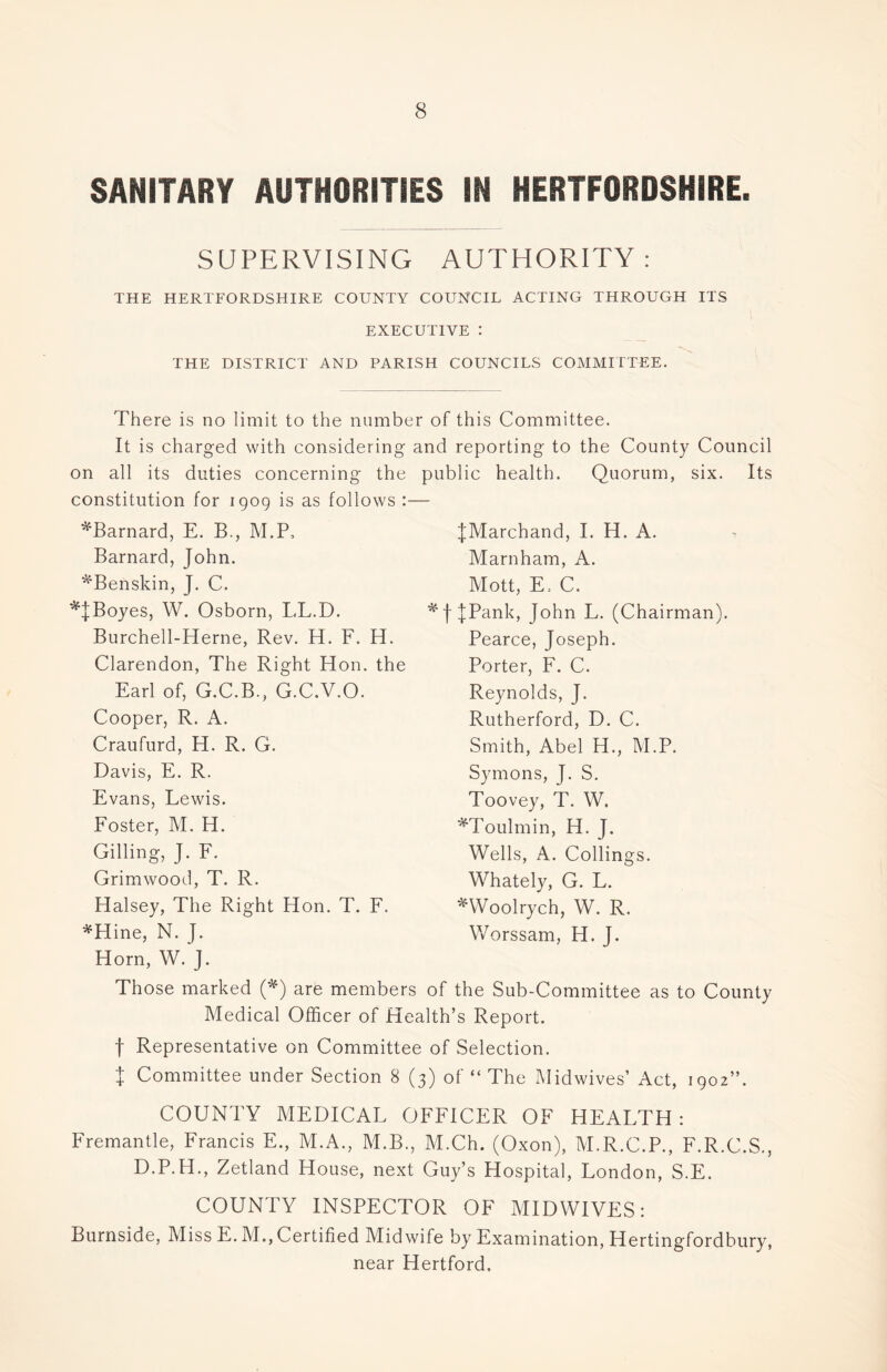 SANITARY AUTHORITIES IN HERTFORDSHIRE. SUPERVISING AUTHORITY : THE HERTFORDSHIRE COUNTY COUNCIL ACTING THROUGH ITS EXECUTIVE : THE DISTRICT AND PARISH COUNCILS COMMITTEE. There is no limit to the number of this Committee. It is charged with considering and reporting to the County Council on all its duties concerning the public health. Quorum, six. Its constitution for 1909 is as follows :— ^Barnard, E. B., M.P, Barnard, John. ^Benskin, J. C. *JBoyes, W. Osborn, LL.D. Burchell-Herne, Rev. H. F. H. Clarendon, The Right Hon. the Earl of, G.C.B., G.C.V.O. Cooper, R. A. Craufurd, H. R. G. Davis, E. R. Evans, Lewis. Foster, M. H. Gilling, J. F. Grimwood, T. R. Halsey, The Right Hon. T. F. *Hine, N. J. Horn, W. J. JMarchand, I. H. A. Marnham, A. Mott, E. C. f JPank, John L. (Chairman). Pearce, Joseph. Porter, F. C. Reynolds, J. Rutherford, D. C. Smith, Abel H., M.P. Symons, J. S. Toovey, T. W. *Toulmin, H. J. Wells, A. Codings. Whately, G. L. *Woolrych, W. R. Worssam, H. J. as to County Those marked (*) are members of the Sub-Committee Medical Officer of Health’s Report. f Representative on Committee of Selection. \ Committee under Section 8 (3) of “ The Midwives’ Act, 1902”. COUNTY MEDICAL OFFICER OF HEALTH : Fremantle, Francis E., M.A., M.B., M.Ch. (Oxon), M.R.C.P., F.R.C.S., D.P.H., Zetland House, next Guy’s Hospital, London, S.E. COUNTY INSPECTOR OF MIDWIVES: Burnside, Miss E. M., Certified Midwife by Examination, Hertingfordbury, near Hertford.