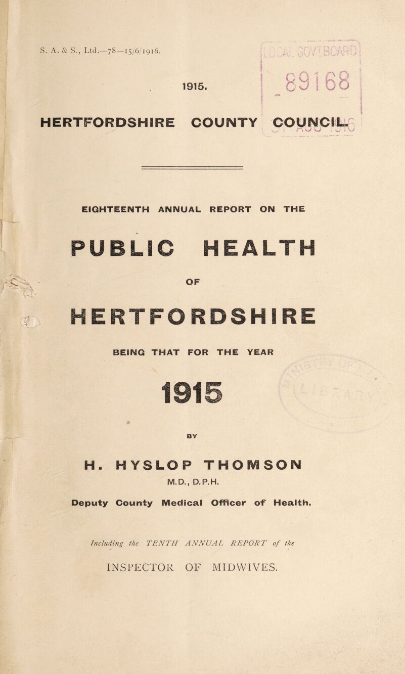 S. A. & S., Ltd.—78 —15/6/1916. /’Vu n QRkfrf ■ 1915. 89168 1 i - HERTFORDSHIRE COUNTY COUNCIL. i i Vj/ •» W , ?#f ~ ' EIGHTEENTH ANNUAL REPORT ON THE PUBLIC HEALTH OF HERTFORDSHIRE BEING THAT FOR THE YEAR 1915 BY H. HYSLOP THOMSON M.D., D.P.H. Deputy County iVledical Officer of Health. Including the TENTH ANNUAL REPORT of the INSPECTOR OF MIDWIVES.