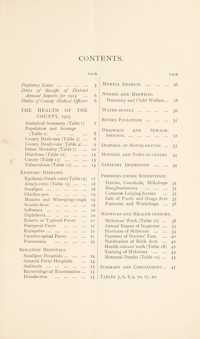 CONTENTS. PAGE Prefatory Letter 5 Dates of Receipt of District A nnual Reports for 1915 ... 6 Duties of County Medical Officers 6 THE HEALTH OF THE COUNTY, 1915. Statistical Summary (Table 1) 7 Population and Acreage (Table 2) ... ... ... 8 County Birth-rate (Table 3) ... 8 County Death-rate (Table 4) ... 9 Infant Mortality (Table 7) ... 10 Diarrhoea (Table 11) 12 Cancer (Table 12) 13 Tuberculosis (Table 13) 14 Epidemic Diseases. Epidemic Death-rates(Table 14) 17 Attack-rates (Table 15) 18 Smallpox 18 Chicken-pox 19 Measles and Whooping-cough 19 Scarlet-fever 19 Influenza 20 Diphtheria 20 Enteric or Typhoid Fever ... 21 Puerperal Fever 21 Erysipelas ... 21 Cerebro-spinal Fever 21 Pneumonia 22 Isolation Hospitals. Smallpox Hospitals 24 General Fever Hospitals ... 24 Antitoxin 25 Bacteriological Examination ... 25 Disinfection 25 PAGE Mental Defects 26 Nurses and Midwives. Maternity and Child Welfare... 28 Water-supply ... ... 30 Rivers Pollution 31 Drainage and Sewage- disposal 32 Disposal of House-refuse ... 33 Housing and Town-planning 34 Sanitary Inspection ... ... 34 Premises under Supervision. Dairies, Cowsheds, Milkshops 35 Slaughterhouses 35 Common Lodging-houses ... 35 Sale of Foods and Drugs Acts 35 Factories and Workshops ... 36 Midwives and Health-visitors. Midwives5 Work (Table 16) ... 38 Annual Report of Inspector ... 39 Provision of Midwives 39 Payment of Doctors’Fees ... 40 Notification of Birth Acts ... 40 Health-visitors’work (Table 18) 42 Training of Midwives 43 Maternal Deaths (Table 19) ... 44 Summary and Conclusions... 45 Tables 5, 6, 8,9, 10, 17, 20.