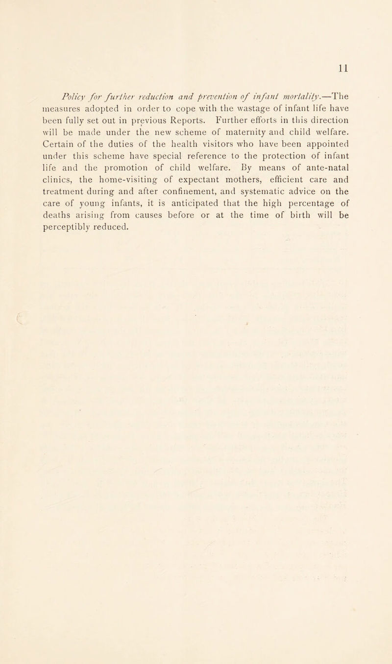 Policy for further reduction and prevention of infant mortality.—The measures adopted in order to cope with the wastage of infant life have been fully set out in previous Reports. Further efforts in this direction will be made under the new scheme of maternity and child welfare. Certain of the duties of the health visitors who have been appointed under this scheme have special reference to the protection of infant life and the promotion of child welfare. By means of ante-natal clinics, the home-visiting of expectant mothers, efficient care and treatment during and after confinement, and systematic advice on the care of young infants, it is anticipated that the high percentage of deaths arising from causes before or at the time of birth will be perceptibly reduced. e X