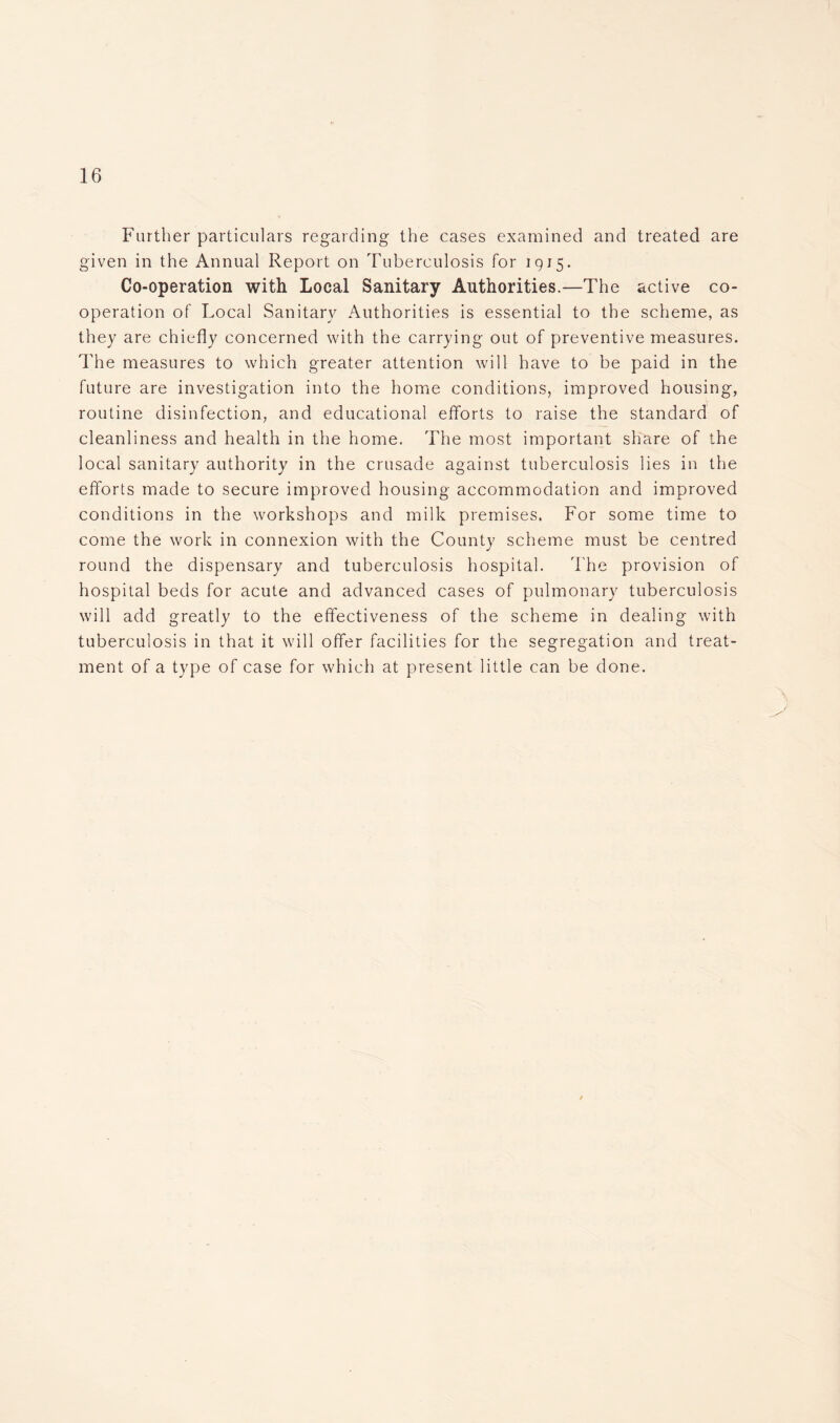 Further particulars regarding the cases examined and treated are given in the Annual Report on Tuberculosis for 1915. Co-operation with Local Sanitary Authorities.—The active co- operation of Local Sanitary Authorities is essential to the scheme, as they are chiefly concerned with the carrying out of preventive measures. The measures to which greater attention will have to be paid in the future are investigation into the home conditions, improved housing, routine disinfection, and educational efforts to raise the standard of cleanliness and health in the home. The most important share of the local sanitary authority in the crusade against tuberculosis lies in the efforts made to secure improved housing accommodation and improved conditions in the workshops and milk premises. For some time to come the work in connexion with the County scheme must be centred round the dispensary and tuberculosis hospital. The provision of hospital beds for acute and advanced cases of pulmonary tuberculosis will add greatly to the effectiveness of the scheme in dealing with tuberculosis in that it will offer facilities for the segregation and treat- ment of a type of case for which at present little can be done. \ )