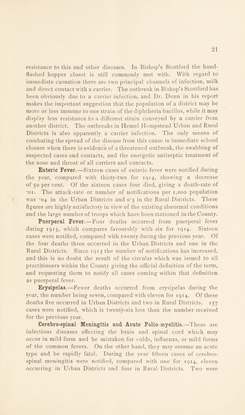 resistance to this and other diseases. In Bishop’s Stortford the hand- flushed hopper closet is still commonly met with. With regard to immediate causation there are two principal channels of infection, milk and direct contact with a carrier. The outbreak in Bishop’s Stortford has been obviously due to a carrier infection, and Dr. Dunn in his report makes the important suggestion that the population of a district may be more or less immune to one strain of the diphtheria bacillus, while it may display less resistance to a different strain conveyed by a carrier from another district. The outbreaks in Hemel Hempstead Urban and Rural Districts is also apparently a carrier infection. The only means of combating the spread of the disease from this cause is immediate school closure when there is evidence of a threatened outbreak, the swabbing of suspected cases and contacts, and the energetic antiseptic treatment of the nose and throat of all carriers and contacts. Enteric Fever.—Sixteen cases of enteric fever were notified during the year, compared with thirty-two for 1914, showing a decrease of 50 per cent. Of the sixteen cases four died, giving a death-rate of 'oi. The attack-rate or number of notifications per 1,000 population ( was '04 in the Urban Districts and o'5 in the Rural Districts. These figures are highly satisfactory in view of the existing abnormal conditions and the large number of troops which have been stationed in the County. Puerperal Fever.—Four deaths occurred from puerperal fever during 1915, which compares favourably with six for 1914. Sixteen cases were notified, compared with twenty during the previous year. Of the four deaths three occurred in the Urban Districts and one in the Rural Districts. Since 1913 the number of notifications has increased, and this is no doubt the result of the circular which was issued to all practitioners within the County giving the official definition of the term, and requesting them to notify all cases coming within that definition as puerperal fever. Erysipelas.—Fewer deaths occurred from erysipelas during the year, the number being seven, compared with eleven for 1914. Of these deaths five occurred in Urban Districts and two in Rural Districts. 157 cases were notified, which is twenty-six less than the number received for the previous year. Cerebro-spinal Meningitis and Acute Polio-myelitis.—These are infectious diseases affecting the brain and spinal cord which may occur in mild form and be mistaken for colds, influenza, or mild forms of the common fevers. On the other hand, they may assume an acute type and be rapidly fatal. During the year fifteen cases of cerebro- spinal meningitis were notified, compared with one for 1914, eleven occurring in Urban Districts and four in Rural Districts. Two were