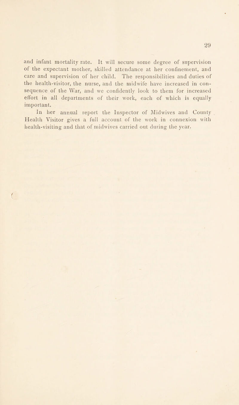 and infant mortality rate. It will secure some degree of supervision of the expectant mother, skilled attendance at her confinement, and care and supervision of her child. The responsibilities and duties of the health-visitor, the nurse, and the midwife have increased in con- sequence of the War, and we confidently look to them for increased eflort in all departments of their work, each of which is equally important. In her annual report the Inspector of Midwives and County Health Visitor gives a full account of the work in connexion with health-visiting and that of midwives carried out during the year. ( \