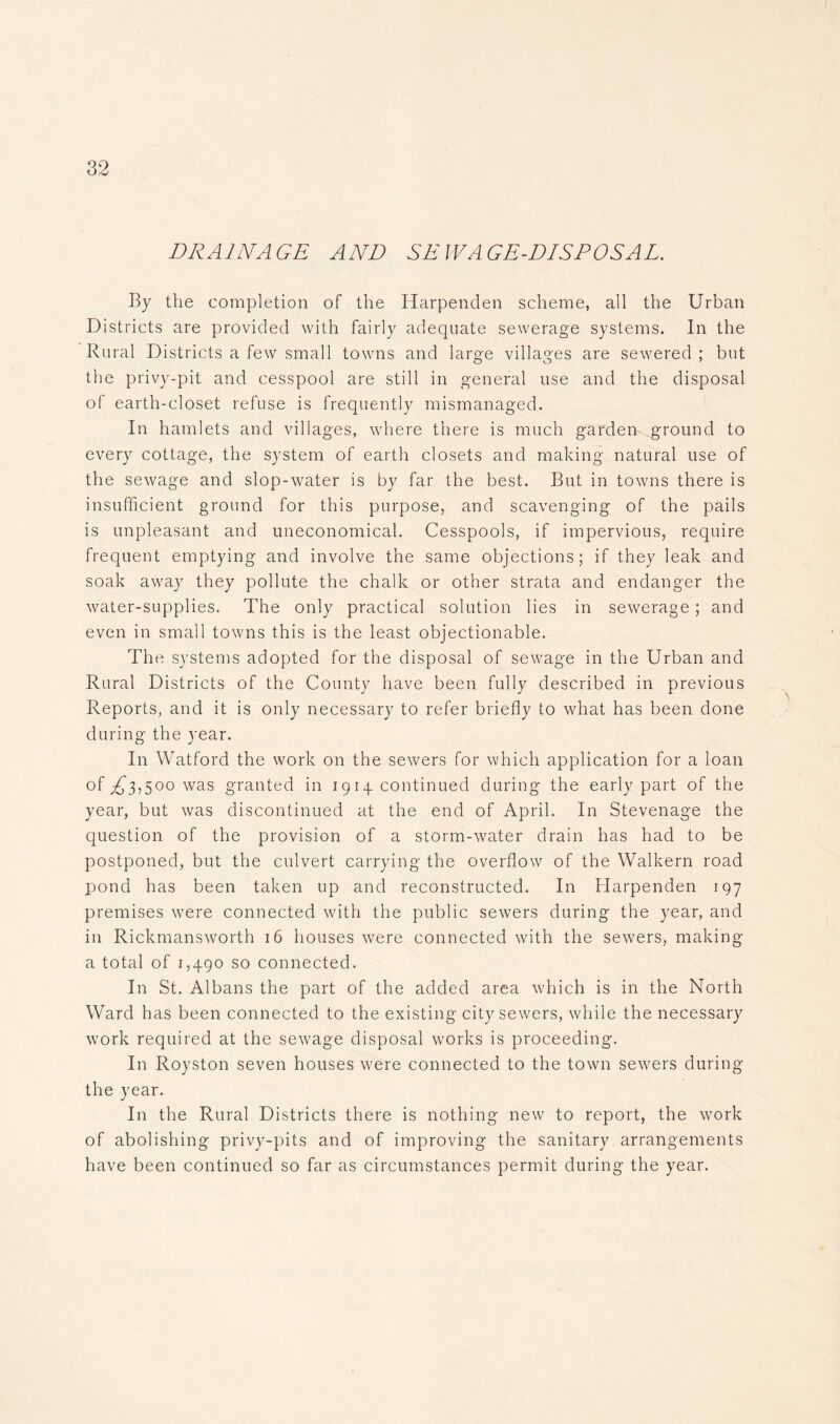 DRAINAGE AND SEWAGE-DISPOSAL. By the completion of the Harpenden scheme, all the Urban Districts are provided with fairly adequate sewerage systems. In the Rural Districts a few small towns and large villages are sewered ; but the privy-pit and cesspool are still in general use and the disposal of earth-closet refuse is frequently mismanaged. In hamlets and villages, where there is much garden ground to every cottage, the system of earth closets and making natural use of the sewage and slop-water is by far the best. But in towns there is insufficient ground for this purpose, and scavenging of the pails is unpleasant and uneconomical. Cesspools, if impervious, require frequent emptying and involve the same objections; if they leak and soak away they pollute the chalk or other strata and endanger the water-supplies. The only practical solution lies in sewerage; and even in small towns this is the least objectionable. The systems adopted for the disposal of sewage in the Urban and Rural Districts of the County have been fully described in previous Reports, and it is only necessary to refer briefly to what has been done during the year. In Watford the work on the sewers for which application for a loan of^3,5oowas granted in 1914 continued during the early part of the year, but was discontinued at the end of April. In Stevenage the question of the provision of a storm-water drain has had to be postponed, but the culvert carrying the overflow of the Walkern road pond has been taken up and reconstructed. In Harpenden 197 premises were connected with the public sewers during the year, and in Rickmansworth 16 houses were connected with the sewers, making a total of 1,490 so connected. In St. Albans the part of the added area which is in the North Ward has been connected to the existing city sewers, while the necessary work required at the sewage disposal works is proceeding. In Royston seven houses were connected to the town sewers during the year. In the Rural Districts there is nothing new to report, the work of abolishing privy-pits and of improving the sanitary arrangements have been continued so far as circumstances permit during the year.