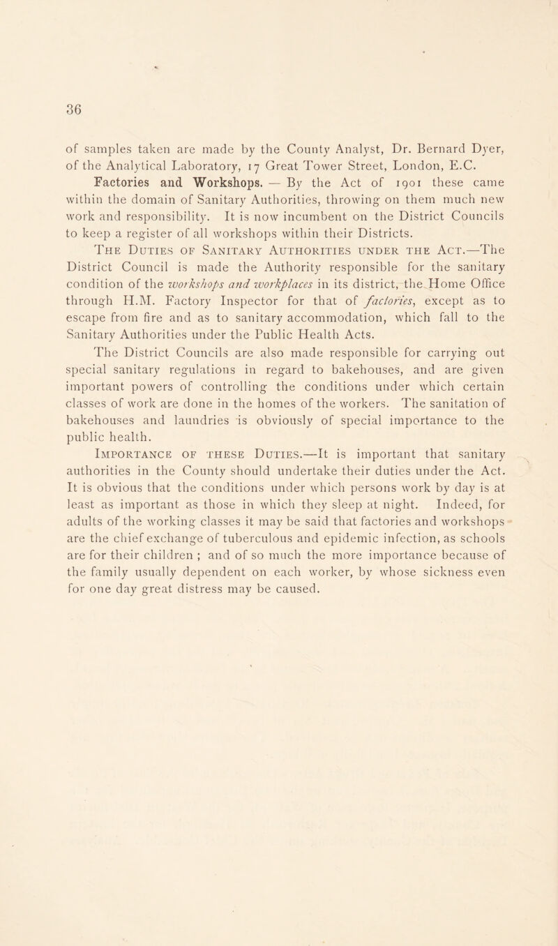 of samples taken are made by the County Analyst, Dr. Bernard Dyer, of the Analytical Laboratory, 17 Great Tower Street, London, E.C. Factories and Workshops. — By the Act of 1901 these came within the domain of Sanitary Authorities, throwing on them much new work and responsibility. It is now incumbent on the District Councils to keep a register of all workshops within their Districts. The Duties of Sanitary Authorities under the Act.—The District Council is made the Authority responsible for the sanitary condition of the workshops arid, workplaces in its district, the Home Office through H.M. Factory Inspector for that of factories, except as to escape from fire and as to sanitary accommodation, which fall to the Sanitary Authorities under the Public Health Acts. The District Councils are also made responsible for carrying out special sanitary regulations in regard to bakehouses, and are given important powers of controlling the conditions under which certain classes of work are done in the homes of the workers. The sanitation of bakehouses and laundries is obviously of special importance to the public health. Importance of these Duties.—It is important that sanitary authorities in the County should undertake their duties under the Act. It is obvious that the conditions under which persons work by day is at least as important as those in which they sleep at night. Indeed, for adults of the working classes it may be said that factories and workshops are the chief exchange of tuberculous and epidemic infection, as schools are for their children ; and of so much the more importance because of the family usually dependent on each worker, by whose sickness even for one day great distress may be caused.