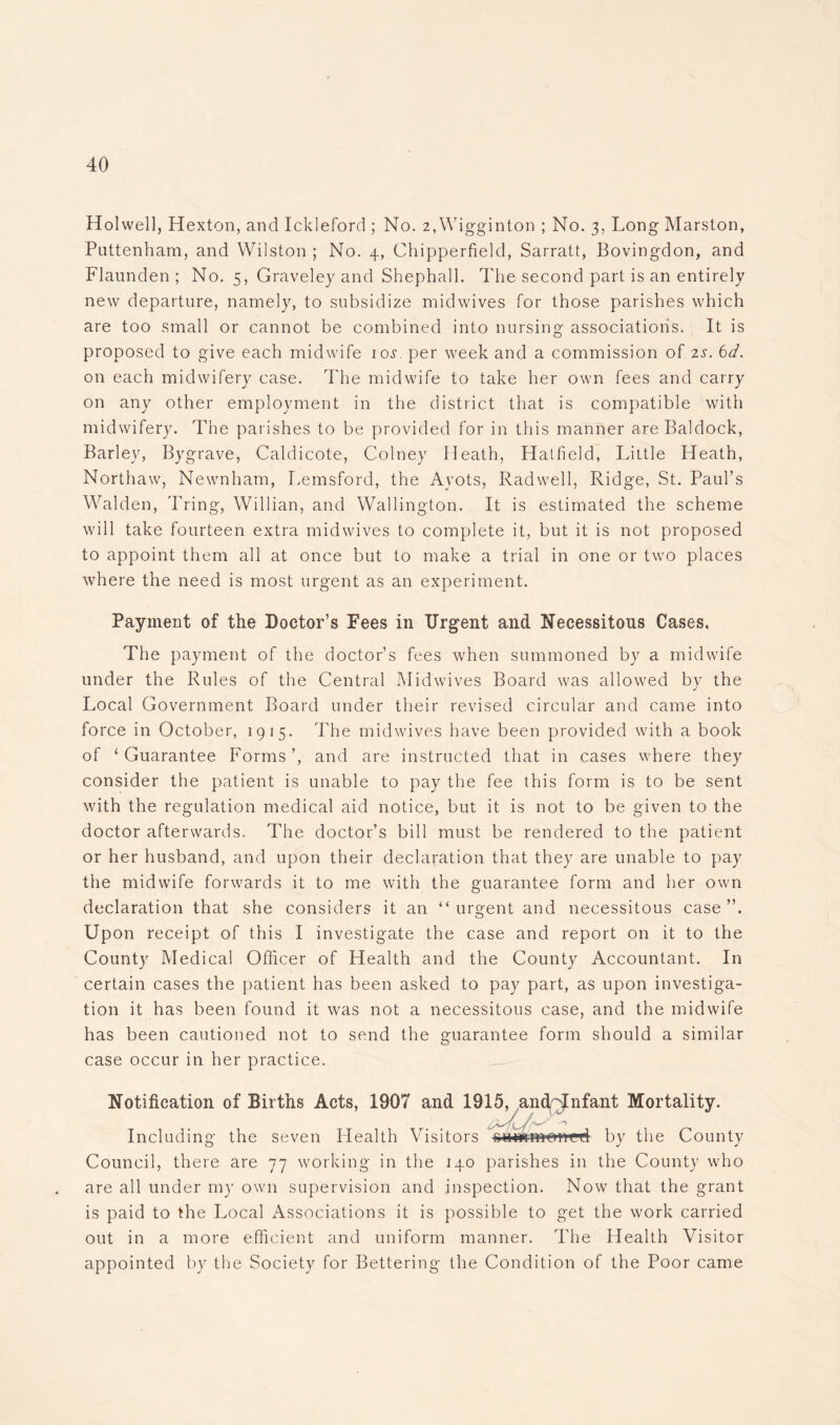 Holwell, Hexton, and Ickleford ; No. 2,Wigginton ; No. 3, Long Marston, Puttenham, and Wilston ; No. 4, Chipperfield, Sarratt, Bovingdon, and Flaunden ; No. 5, Graveley and Shephall. The second part is an entirely new departure, namely, to subsidize midwives for those parishes which are too small or cannot be combined into nursing associations. It is proposed to give each midwife ioj. per week and a commission of 2s. 6d. on each midwifery case. The midwife to take her own fees and carry on any other employment in the district that is compatible with midwifery. The parishes to be provided for in this manner are Baldock, Barley, Bygrave, Caldicote, Colney Heath, Hatfield, Little Heath, Northaw, Newnham, Lemsford, the Ayots, Radwell, Ridge, St. Paul’s Walden, Tring, Willian, and Wallington. It is estimated the scheme will take fourteen extra midwives to complete it, but it is not proposed to appoint them all at once but to make a trial in one or two places where the need is most urgent as an experiment. Payment of the Doctor’s Fees in Urgent and Necessitous Cases, The payment of the doctor’s fees when summoned by a midwife under the Rules of the Central Mid wives Board was allowed by the Local Government Board under their revised circular and came into force in October, 1915. The mid wives have been provided with a book of ‘ Guarantee Forms ’, and are instructed that in cases where they consider the patient is unable to pay the fee this form is to be sent with the regulation medical aid notice, but it is not to be given to the doctor afterwards. The doctor’s bill must be rendered to the patient or her husband, and upon their declaration that they are unable to pay the midwife forwards it to me with the guarantee form and her own declaration that she considers it an “urgent and necessitous case”. Upon receipt of this I investigate the case and report on it to the County Medical Officer of Health and the County Accountant. In certain cases the patient has been asked to pay part, as upon investiga- tion it has been found it was not a necessitous case, and the midwife has been cautioned not to send the guarantee form should a similar case occur in her practice. Notification of Births Acts, 1907 and 1915, and Infant Mortality. .,w -• Including the seven Health Visitors oummonetl by the County Council, there are 77 working in the 140 parishes in the County who are all under my own supervision and inspection. Now that the grant is paid to the Local Associations it is possible to get the work carried out in a more efficient and uniform manner. The Health Visitor appointed by the Society for Bettering the Condition of the Poor came