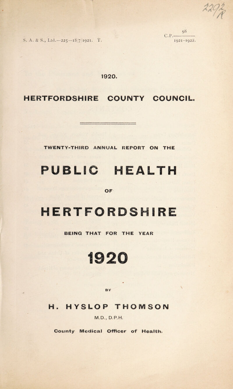 C.P. 98 S. A. & S., Ltd.—225—18/7/1921. T. 1921-1922. 1920. HERTFORDSHIRE COUNTY COUNCIL. TWENTY-THIRD ANNUAL REPORT ON THE PUBLIC HEALTH OF HERTFORDSHIRE BEING THAT FOR THE YEAR 1920 BY \ H. HYSLOP THOMSON M.D,, D.P.H. County Medical Officer of Health.