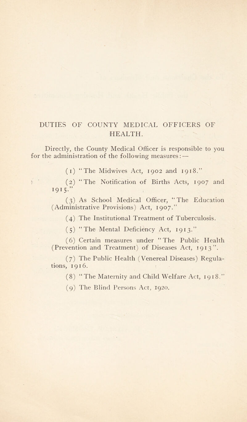 HEALTH. Directly, the County Medical Officer is responsible to you for the administration of the following measures: — (i) “The Midwives Act, 1902 and 1918.” f ' (2) “The Notification of Births Acts, 1907 and I9I5-” (3) As School Medical Officer, “The Education (Administrative Provisions) Act, 1907.” (4) The Institutional Treatment of Tuberculosis. (5) “The Mental Deficiency Act, 1913.” (6) Certain measures under “The Public Health (Prevention and Treatment) of Diseases Act, 1913”. (7) The Public Health (Venereal Diseases) Regula- tions, 1916. ! (8) “The Maternity and Child Welfare Act, 1918.” (9) The Blind Persons Act, 1920.