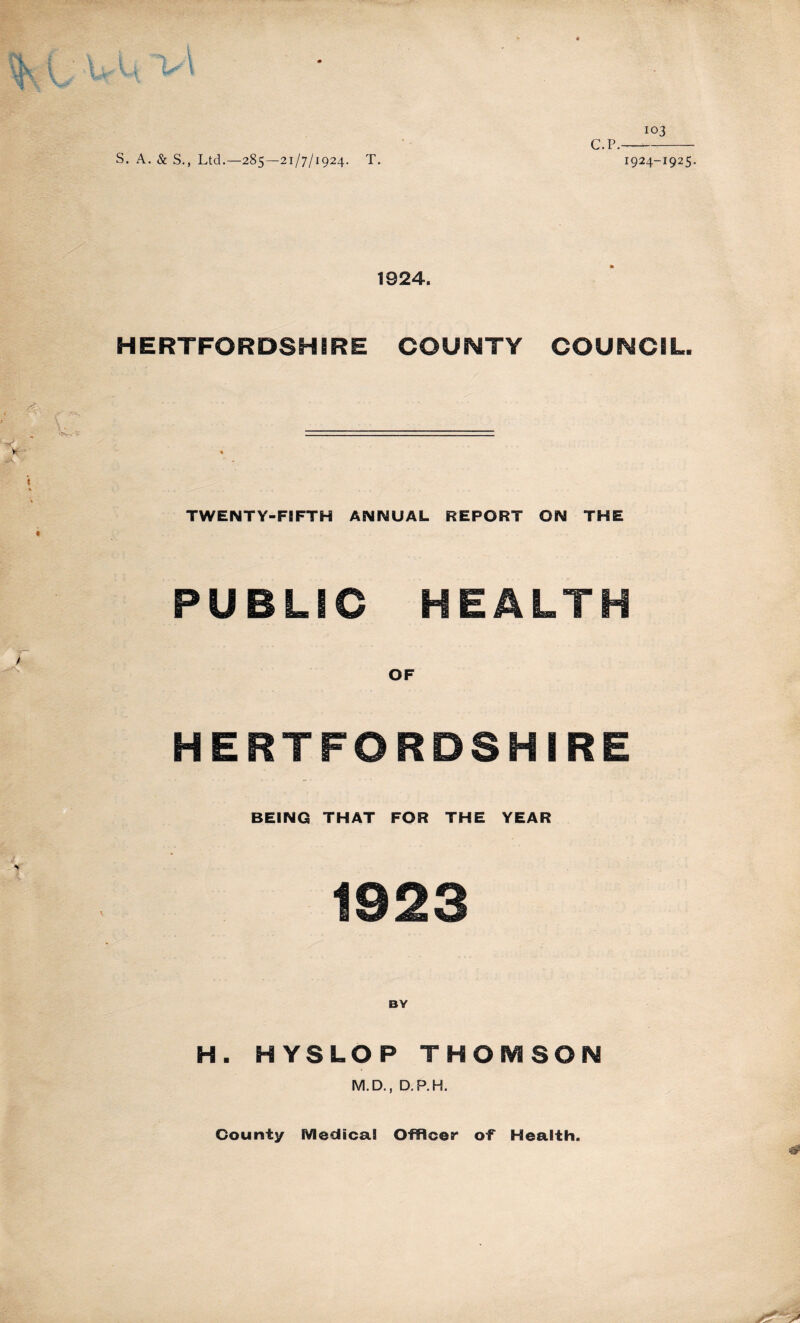 WU S. A. & S., Ltd.—285—21/7/1924. T. 103 C.P. 1924-1925. 1924. HERTFORDSHIRE COUNTY COUNCIL. TWENTY-FIFTH ANNUAL REPORT ON THE PUBLIC HEALTH OF HERTFORDSHIRE BEING THAT FOR THE YEAR 1923 H. HYSLOP THOMSON M.D., D.P.H. County Medical Officer of Health.