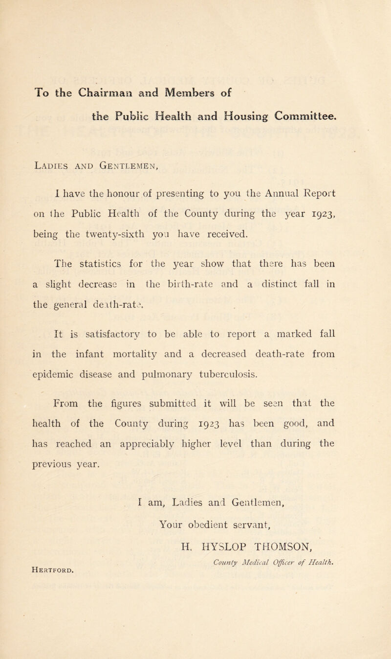 To the Chairman and Members of the Public Health and Housing Committee. Ladies and Gentlemen, I have the honour of presenting to you the Annual Report on the Public Health of the County during the year 1923, being the twenty-sixth you have received. The statistics for the 3/ear show that there has been a slight decrease in the birth-rate and a distinct fall in the general death-rate. It is satisfactory to be able to report a marked fall in the infant mortality and a decreased death-rate from epidemic disease and pulmonary tuberculosis. From the figures submitted it will be seen that the health of the County during 1923 has been good, and has reached an appreciably higher level than during the previous year. I am, Ladies and Gentlemen, Your obedient servant, Hertford. Id. HYSLOP THOMSON, County Medical Officer of Health.