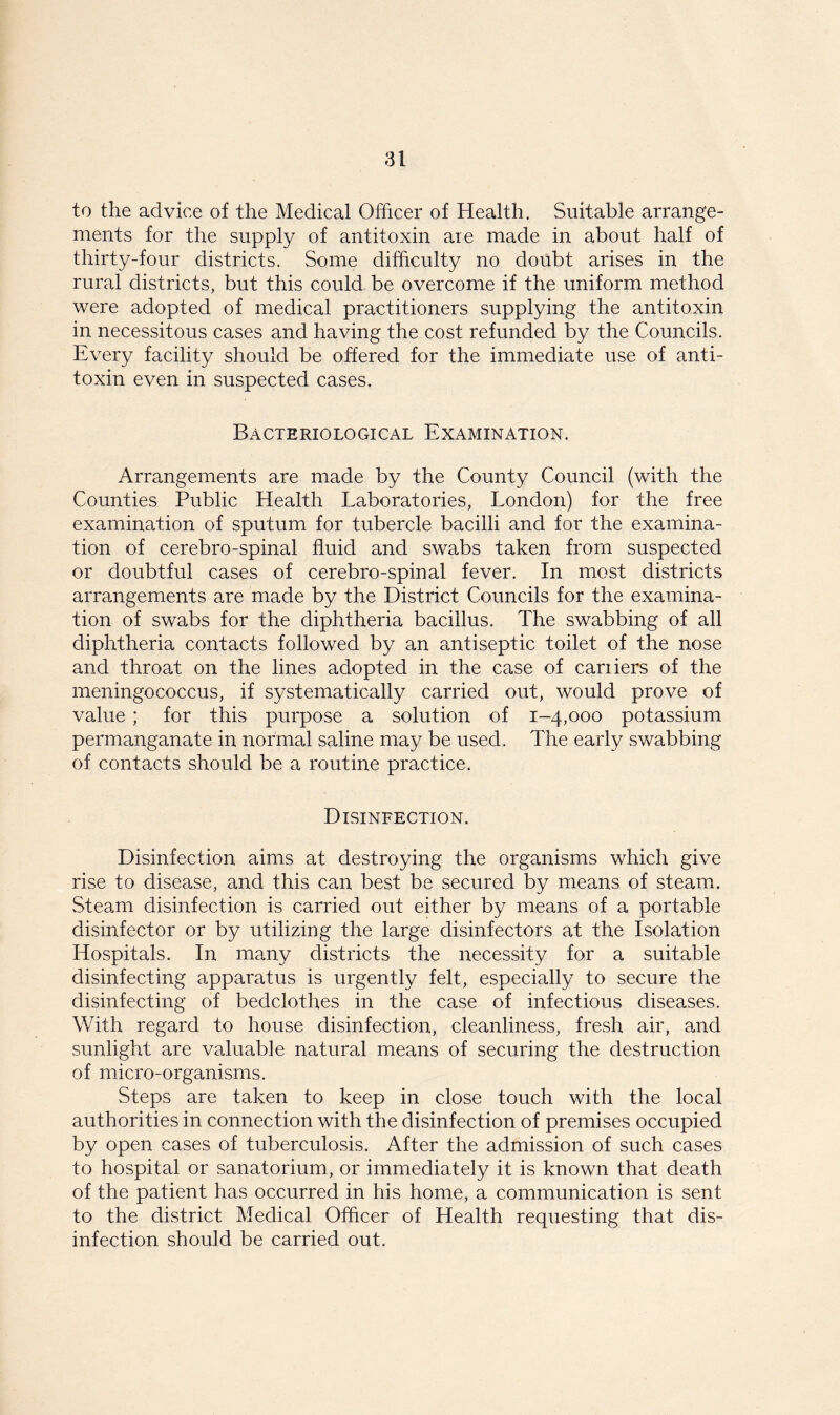 to the advice of the Medical Officer of Health. Suitable arrange- ments for the supply of antitoxin are made in about half of thirty-four districts. Some difficulty no doubt arises in the rural districts, but this could be overcome if the uniform method were adopted of medical practitioners supplying the antitoxin in necessitous cases and having the cost refunded by the Councils. Every facility should be offered for the immediate use of anti- toxin even in suspected cases. Bacteriological Examination. Arrangements are made by the County Council (with the Counties Public Health Laboratories, London) for the free examination of sputum for tubercle bacilli and for the examina- tion of cerebro-spinal fluid and swabs taken from suspected or doubtful cases of cerebro-spinal fever. In most districts arrangements are made by the District Councils for the examina- tion of swabs for the diphtheria bacillus. The swabbing of all diphtheria contacts followed by an antiseptic toilet of the nose and throat on the lines adopted in the case of cariiers of the meningococcus, if systematically carried out, would prove of value; for this purpose a solution of 1-4,000 potassium permanganate in normal saline may be used. The early swabbing of contacts should be a routine practice. Disinfection. Disinfection aims at destroying the organisms which give rise to disease, and this can best be secured by means of steam. Steam disinfection is carried out either by means of a portable disinfector or by utilizing the large disinfectors at the Isolation Hospitals. In many districts the necessity for a suitable disinfecting apparatus is urgently felt, especially to secure the disinfecting of bedclothes in the case of infectious diseases. With regard to house disinfection, cleanliness, fresh air, and sunlight are valuable natural means of securing the destruction of micro-organisms. Steps are taken to keep in close touch with the local authorities in connection with the disinfection of premises occupied by open cases of tuberculosis. After the admission of such cases to hospital or sanatorium, or immediately it is known that death of the patient has occurred in his home, a communication is sent to the district Medical Officer of Health requesting that dis- infection should be carried out.