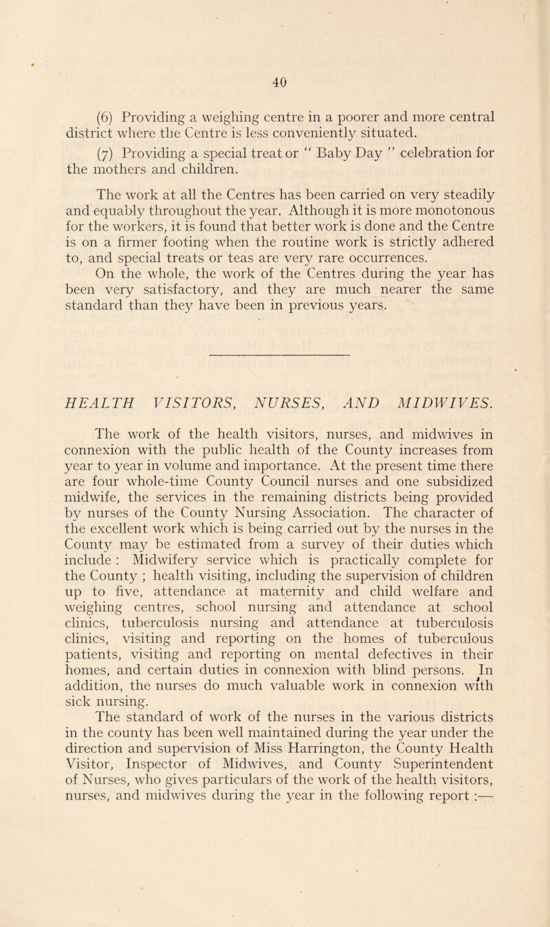 (6) Providing a weighing centre in a poorer and more central district where the Centre is less conveniently situated. (7) Providing a special treat or “ Baby Day ” celebration for the mothers and children. The work at all the Centres has been carried on very steadily and equably throughout the year. Although it is more monotonous for the workers, it is found that better work is done and the Centre is on a firmer footing when the routine work is strictly adhered to, and special treats or teas are very rare occurrences. On the whole, the work of the Centres during the year has been very satisfactory, and they are much nearer the same standard than they have been in previous years. HEALTH VISITORS, NURSES, AND MIDWIVES. The work of the health visitors, nurses, and midwives in connexion with the public health of the County increases from year to year in volume and importance. At the present time there are four whole-time County Council nurses and one subsidized midwife, the services in the remaining districts being provided by nurses of the County Nursing Association. The character of the excellent work which is being carried out by the nurses in the County ma}^ be estimated from a survey of their duties which include : Midwifery service which is practically complete for the County ; health visiting, including the supervision of children up to five, attendance at maternity and child welfare and weighing centres, school nursing and attendance at school clinics, tuberculosis nursing and attendance at tuberculosis clinics, visiting and reporting on the homes of tuberculous patients, visiting and reporting on mental defectives in their homes, and certain duties in connexion with blind persons. In addition, the nurses do much valuable work in connexion with sick nursing. The standard of work of the nurses in the various districts in the county has been well maintained during the year under the direction and supervision of Miss Harrington, the County Health Visitor, Inspector of Midwives, and County Superintendent of Nurses, who gives particulars of the work of the health visitors, nurses, and midwives during the year in the following report :—