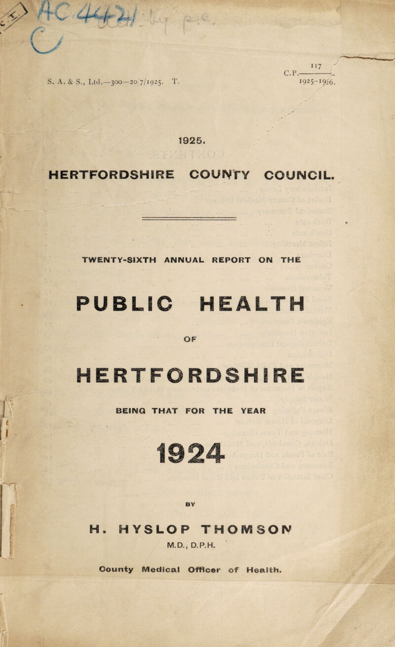 S. A. & S., Ltd.—300—20/7/1925. T. 117 C.p.-_ 1925-1916. 1925. HERTFORDSHIRE COUNTY COUNCIL. TWENTY-SIXTH ANNUAL REPORT ON THE PUBLIC HEALTH OF HERTFORDSHIRE BEING THAT FOR THE YEAR 1924 H. HYSLOP THOMSON M.D., D.P.H. OouBity Medical Officer of Health. ■Jb&hH