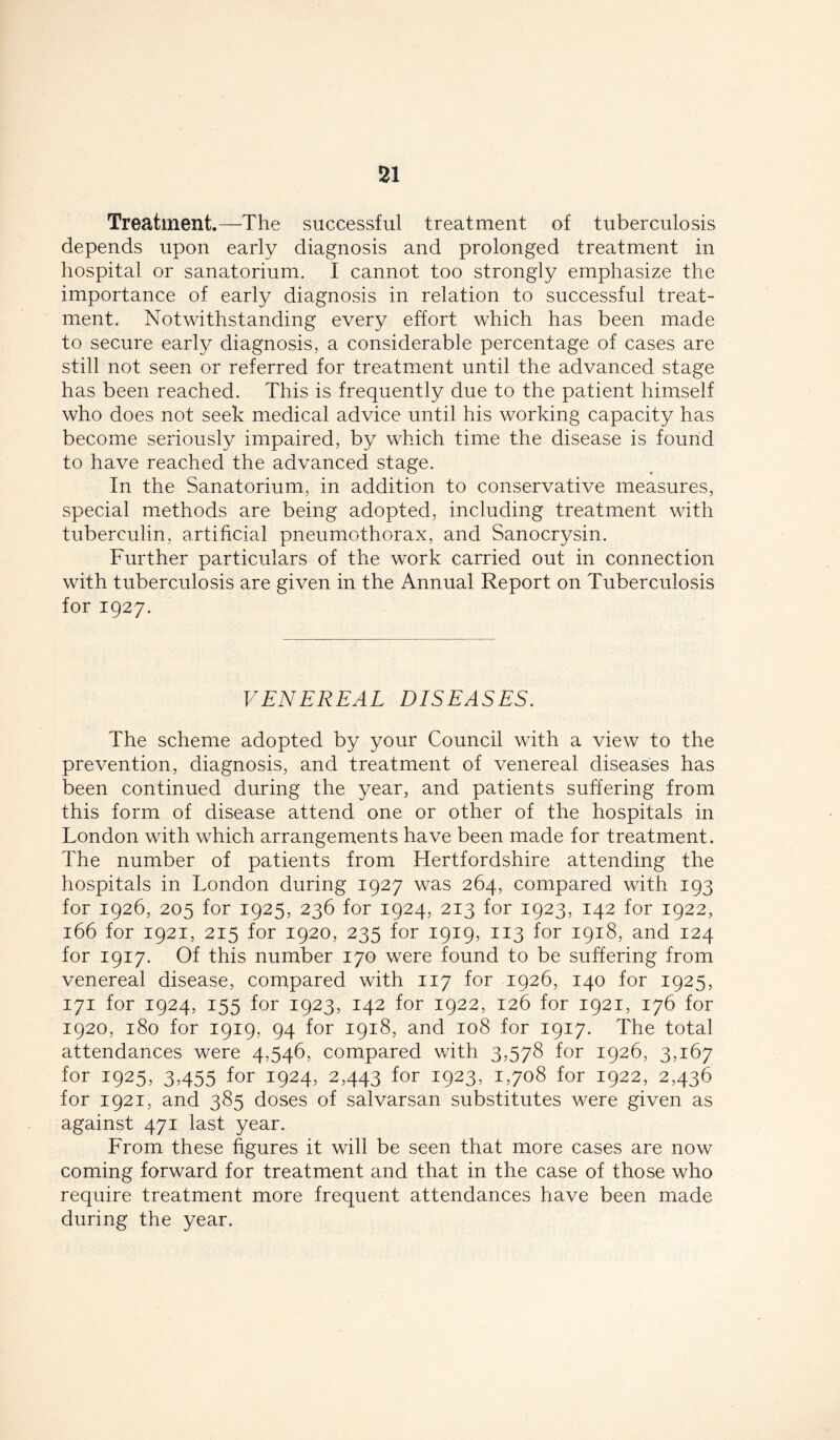 Treatment.—The successful treatment of tuberculosis depends upon early diagnosis and prolonged treatment in hospital or sanatorium. I cannot too strongly emphasize the importance of early diagnosis in relation to successful treat- ment. Notwithstanding every effort which has been made to secure early diagnosis, a considerable percentage of cases are still not seen or referred for treatment until the advanced stage has been reached. This is frequently due to the patient himself who does not seek medical advice until his working capacity has become seriously impaired, by which time the disease is found to have reached the advanced stage. In the Sanatorium, in addition to conservative measures, special methods are being adopted, including treatment with tuberculin, artificial pneumothorax, and Sanocrysin. Further particulars of the work carried out in connection with tuberculosis are given in the Annual Report on Tuberculosis for 1927. VENEREAL DISEASES. The scheme adopted by your Council with a view to the prevention, diagnosis, and treatment of venereal diseases has been continued during the year, and patients suffering from this form of disease attend one or other of the hospitals in London with which arrangements have been made for treatment. The number of patients from Hertfordshire attending the hospitals in London during 1927 was 264, compared with 193 for 1926, 205 for 1925, 236 for 1924, 213 for 1923, 142 for 1922, 166 for 1921, 215 for 1920, 235 for 1919, 113 for 1918, and 124 for 1917. Of this number 170 were found to be suffering from venereal disease, compared with 117 for 1926, 140 for 1925, 171 for 1924, 155 for 1923, 142 for 1922, 126 for 1921, 176 for 1920, 180 for 1919, 94 for 1918, and 108 for 1917. The total attendances were 4,546, compared with 3,578 for 1926, 3,167 for 1925, 3,455 for 1924, 2,443 for 1923, 1,708 for 1922, 2,436 for 1921, and 385 doses of salvarsan substitutes were given as against 471 last year. From these figures it will be seen that more cases are now coming forward for treatment and that in the case of those who require treatment more frequent attendances have been made during the year.