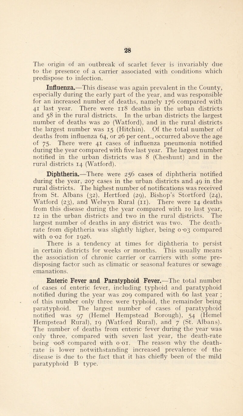 The origin of an outbreak of scarlet fever is invariably due to the presence of a carrier associated with conditions which predispose to infection. Influenza.—This disease was again prevalent in the County, especially during the early part of the year, and was responsible for an increased number of deaths, namely 176 compared with 41 last year. There were 118 deaths in the urban districts and 58 in the rural districts. In the urban districts the largest number of deaths was 20 (Watford), and in the rural districts the largest number was 15 (Hitchin). Of the total number of deaths from influenza 64, or 26 per cent., occurred above the age of 75. There were 41 cases of influenza pneumonia notified during the year compared with five last year. The largest number notified in the urban districts was 8 (Cheshunt) and in the rural districts 14 (Watford). Diphtheria.—There were 256 cases of diphtheria notified during the year, 207 cases in the urban districts and 49 in the rural districts. The highest number of notifications was received from St. Albans (32), Hertford (29), Bishop’s Stortford (24), Watford (23), and Welwyn Rural (11). There were 14 deaths from this disease during the year compared with 10 last year, 12 in the urban districts and two in the rural districts. The largest number of deaths in any district was two. The death- rate from diphtheria was slightly higher, being 0 -03 compared with 0 '02 for 1926. There is a tendency at times for diphtheria to persist in certain districts for weeks or months. This usually means the association of chronic carrier or carriers with some pre- disposing factor such as climatic or seasonal features or sewage emanations. Enteric Fever and Paratyphoid Fever.—The total number of cases of enteric fever, including typhoid and paratyphoid notified during the year was 209 compared with 60 last year ; of this number only three were typhoid, the remainder being paratyphoid. The largest number of cases of paratyphoid notified was 97 (Hemel Hempstead Borough), 54 (Hemel Hempstead Rural), 19 (Watford Rural), and 7 (St. Albans). The number of deaths from enteric fever during the year was only three, compared with seven last year, the death-rate being *008 compared with o-oi. The reason why the death- rate is lower notwithstanding increased prevalence of the disease is due to the fact that it has chiefly been of the mild paratyphoid B type.