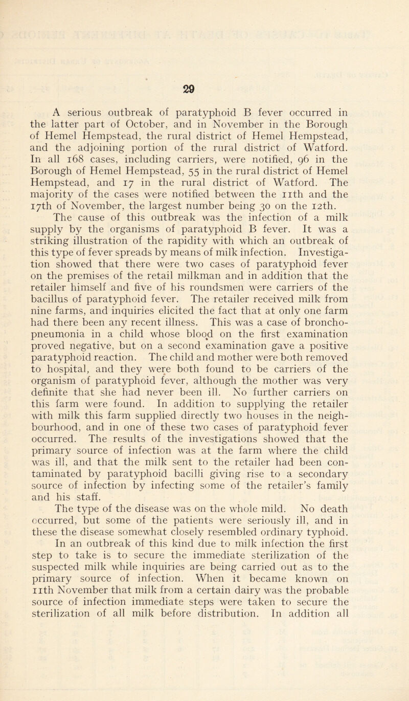 A serious outbreak of paratyphoid B fever occurred in the latter part of October, and in November in the Borough of Kernel Hempstead, the rural district of Hemel Hempstead, and the adjoining portion of the rural district of Watford. In all 168 cases, including carriers, were notified, 96 in the Borough of Hemel Hempstead, 55 in the rural district of Hemel Hempstead, and 17 in the rural district of Watford. The majority of the cases were notified between the nth and the 17th of November, the largest number being 30 on the 12th. The cause of this outbreak was the infection of a milk supply by the organisms of paratyphoid B fever. It was a striking illustration of the rapidity with which an outbreak of this type of fever spreads by means of milk infection. Investiga- tion showed that there were two cases of paratyphoid fever on the premises of the retail milkman and in addition that the retailer himself and five of his roundsmen were carriers of the bacillus of paratyphoid fever. The retailer received milk from nine farms, and inquiries elicited the fact that at only one farm had there been any recent illness. This was a case of broncho- pneumonia in a child whose blood on the first examination proved negative, but on a second examination gave a positive paratyphoid reaction. The child and mother were both removed to hospital, and they were both found to be carriers of the organism of paratyphoid fever, although the mother was very definite that she had never been ill. No further carriers on this farm were found. In addition to supplying the retailer with milk this farm supplied directly two houses in the neigh- bourhood, and in one of these two cases of paratyphoid fever occurred. The results of the investigations showed that the primary source of infection was at the farm where the child was ill, and that the milk sent to the retailer had been con- taminated by paratyphoid bacilli giving rise to a secondary source of infection by infecting some of the retailer’s family and his staff. The type of the disease was on the whole mild. No death occurred, but some of the patients were seriously ill, and in these the disease somewhat closely resembled ordinary typhoid. In an outbreak of this kind due to milk infection the first step to take is to secure the immediate sterilization of the suspected milk while inquiries are being carried out as to the primary source of infection. When it became known on nth November that milk from a certain dairy was the probable source of infection immediate steps were taken to secure the sterilization of all milk before distribution. In addition all