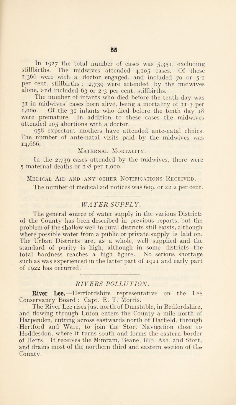 In 1927 the total number of cases was 5,351, excluding stillbirths. The midwives attended 4,105 cases. Of these 1,366 were with a doctor engaged, and included 70 or 5-1 per cent, stillbirths ; 2,739 were attended by the midwives alone, and included 63 or 2 *3 per cent, stillbirths. The number of infants who died before the tenth day was 31 in mid wives’ cases born alive, being a mortality of 11-3 per 1,000, Of the 31 infants who died before the tenth day 18 were premature. In addition to these cases the midwives attended 105 abortions with a doctor. 958 expectant mothers have attended ante-natal clinics. The number of ante-natal visits paid by the midwives was 14,666. Maternal Mortality. In the 2,739 cases attended by the mid wives, there were 5 maternal deaths or 1-8 per 1,000. Medical Aid and any other Notifications Received. The number of medical aid notices was 609, or 22 -2 per cent. WATER SUPPLY. The general source of water supply in the various Districts of the County has been described in previous reports, but the problem of the shallow well in rural districts still exists, although where possible water from a public or private supply is laid on. The Urban Districts are, as a whole, well supplied and the standard of purity is high, although in some districts the total hardness reaches a high figure. No serious shortage such as was experienced in the latter part of 1921 and early part of 1922 has occurred. RIVERS POLLUTION. River Lee.—Hertfordshire representative on the Lee Conservancy Board : Capt. E. T. Morris. The River Lee rises just north of Dunstable, in Bedfordshire, and flowing through Luton enters the County a mile north of Harpenden, cutting across eastwards north of Hatfield, through Hertford and Ware, to join the Stort Navigation close to Hoddesdon, where it turns south and forms the eastern border of Herts. It receives the Mimram, Beane, Rib, Ash, and Stort, and drains most of the northern third and eastern section of the? County.