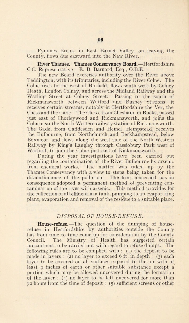 Pymmes Brook, in East Barnet Valley, on leaving the County, flows due eastward into the New River. River Thames. Thames Conservancy Board.—Hertfordshire C.C. Representative : E. B. Barnard, Esq., O.B.E. The new Board exercises authority over the River above Teddington, with its tributaries, including the River Colne. The Colne rises to the west of Hatfield, flows south-west by Colney Heath, London Colney, and across the Midland Railway and the Watling Street at Colney Street. Passing to the south of Rickmansworth between Watford and Bushey Stations, it receives certain streams, notably in Hertfordshire the Ver, the Chess and the Gade. The Chess, from Chesham, in Bucks, passed just east of Chorleywood and Rickmansworth, and joins the Colne near the North-Western railway station of Rickmansworth. The Gade, from Gaddesden and Kernel Hempstead, receives the Bulbourne, from Northchurch and Berkhampstead, below Boxmoor, and flows along the west side of the North-Western Railway by King’s Langley through Cassiobury Park west of Watford, to join the Colne just east of Rickmansworth. During the year investigations have been carried out regarding the contamination of the River Bulbourne by arsenic from chemical works. The matter was taken up by the Thames Conservancy with a view to steps being taken for the discontinuance of the pollution. The firm concerned has in consequence adopted a permanent method of preventing con- tamination of the river with arsenic. This method provides for the collection of all effluent in a tank, pumping to an evaporating plant, evaporation and removal of the residue to a suitable place. DISPOSAL OF HOUSE-REFUSE. House-refuse.—The question of the dumping of house- refuse in Hertfordshire by authorities outside the County has from time to time come up for consideration by the County Council. The Ministry of Health has suggested certain precautions to be carried out with regard to refuse dumps. The following rules are to be complied with : (i) the deposit to be made in layers ; (2) no layer to exceed 6 ft. in depth ; (3) each layer to be covered on all surfaces exposed to the air with at least 9 inches of earth or other suitable substance except a portion which may be allowed uncovered during the formation of the layer ; (4) no layer to be left uncovered for more than 72 hours from the time of deposit ; (5) sufficient screens or other