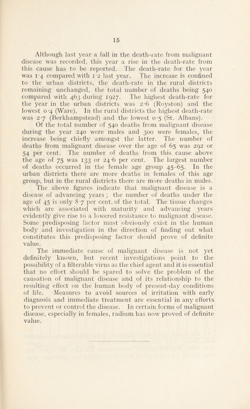Although last year a fall in the death-rate from malignant disease was recorded, this year a rise in the death-rate from this cause has to be reported. The death-rate for the year was i-4 compared with 1*2 last year. The increase is confined to the urban districts, the death-rate in the rural districts remaining unchanged, the total number of deaths being 540 compared with 463 during 1927. The highest death-rate for the year in the urban districts was 2 -6 (Royston) and the lowest 0*4 (Ware). In the rural districts the highest death-rate was 2-7 (Berkhampstead) and the lowest 0*5 (St. Albans). Of the total number of 540 deaths from malignant disease during the year 240 were males and 300 were females, the increase being chiefly amongst the latter. The number of deaths from malignant disease over the age of 65 was 292 or 54 per cent. The number of deaths from this cause above the age of 75 was 133 or 24-6 per cent. The largest number of deaths occurred in the female age group 45-65. In the urban districts there are more deaths in females of this age group, but in the rural districts there are more deaths in males. The above figures indicate that malignant disease is a disease of advancing years ; the number of deaths under the age of 45 is only 87 per cent, of the total. The tissue changes which are associated with maturity and advancing years evidently give rise to a lowered resistance to malignant disease. Some predisposing factor must obviously exist in the human body and investigation in the direction of finding out what constitutes this predisposing factor should prove of definite value. The immediate cause of malignant disease is not yet definitely known, but recent investigations point to the possibility of a filterable virus as the chief agent and it is essential that no effort should be spared to solve the problem of the causation of malignant disease and of its relationship to the resulting effect on the human body of present-day conditions of life. Measures to avoid sources of irritation with early diagnosis and immediate treatment are essential in any efforts to prevent or control the disease. In certain forms of malignant disease, especially in females, radium has now proved of definite value.