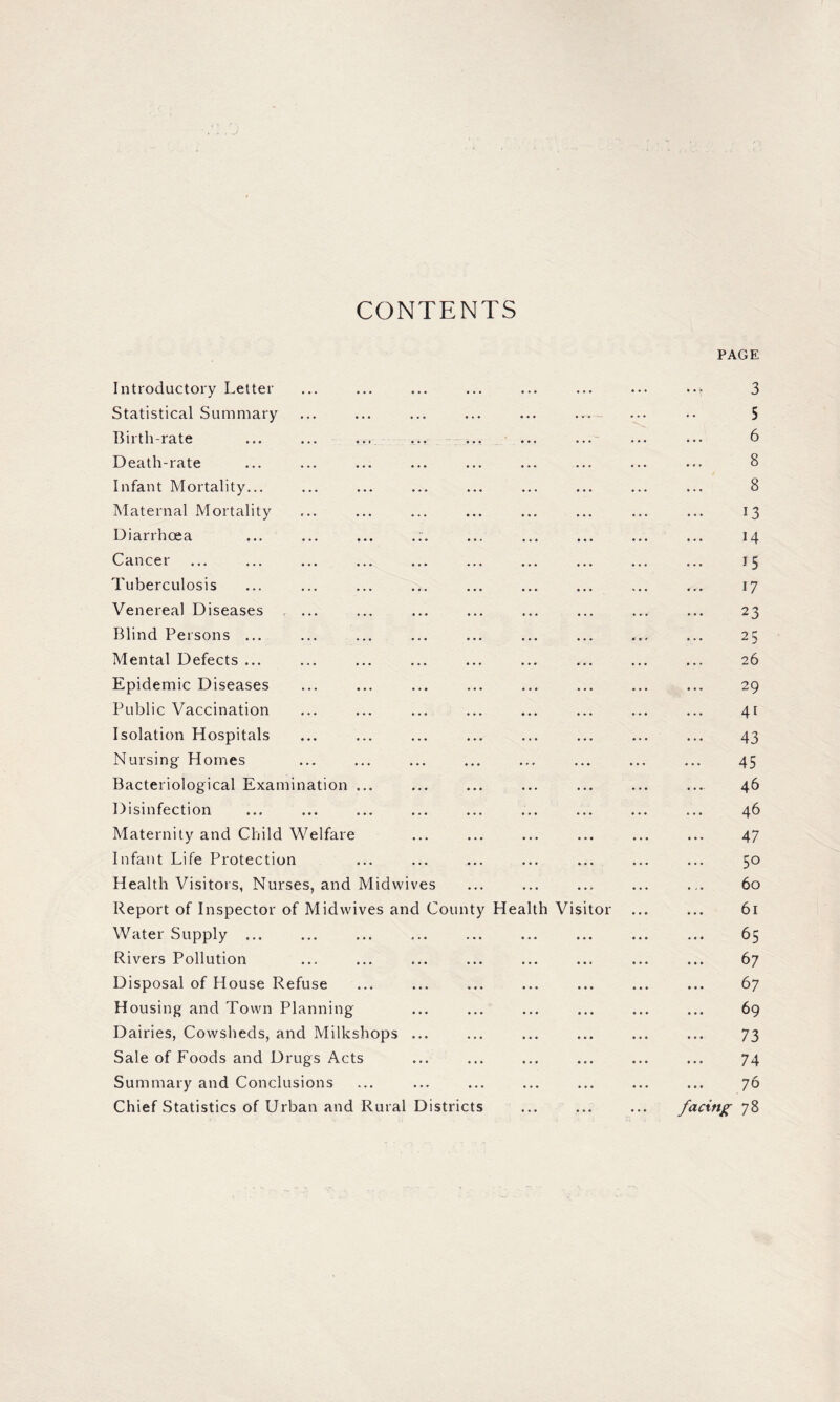 CONTENTS PAGE Introductory Letter * * \ 3 Statistical Summary 5 Birth-rate 6 Death-rate 8 Infant Mortality... 8 Maternal Mortality 13 Diarrhoea ... ... ... .:. 14 Cancer 15 Tuberculosis 17 Venereal Diseases ... 23 Blind Persons ... 25 Mental Defects ... 26 Epidemic Diseases 29 Public Vaccination 4t Isolation Hospitals 43 Nursing Homes • • • • • • 45 Bacteriological Examination ... 46 Disinfection 46 Maternity and Child Welfare 47 Infant Life Protection 5° Health Visitors, Nurses, and Midwives 60 Report of Inspector of Midwives and County Health Visitor ... 61 Water Supply ... 65 Rivers Pollution 67 Disposal of House Refuse 67 Housing and Town Planning 69 Dairies, Cowsheds, and Milkshops ... 73 Sale of Foods and Drugs Acts 74 Summary and Conclusions 70 Chief Statistics of Urban and Rural Districts facing 78