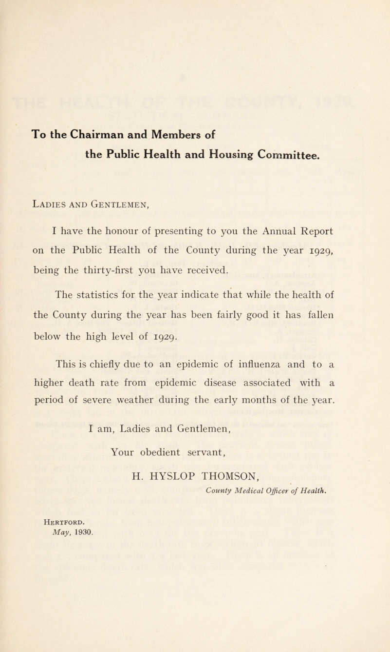 To the Chairman and Members of the Public Health and Housing Committee. Ladies and Gentlemen, I have the honour of presenting to you the Annual Report on the Public Health of the County during the year 1929, being the thirty-first you have received. The statistics for the year indicate that while the health of the County during the year has been fairly good it has fallen below the high level of 1929. This is chiefly due to an epidemic of influenza and to a higher death rate from epidemic disease associated with a period of severe weather during the early months of the year. I am, Ladies and Gentlemen, Your obedient servant, H. HYSLOP THOMSON, County Medical Officer of Health. Hertford. May, 1930.