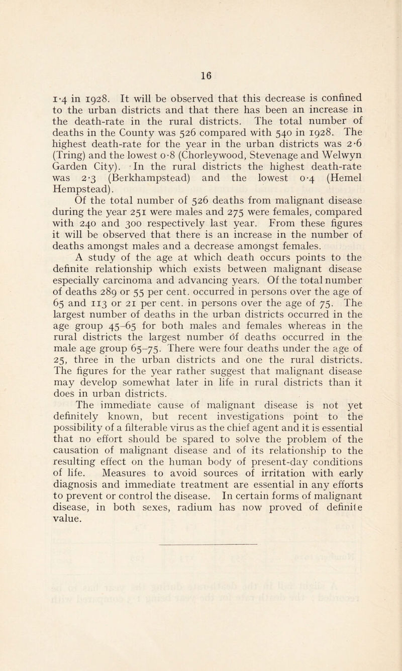 i*4 in 1928. It will be observed that this decrease is confined to the urban districts and that there has been an increase in the death-rate in the rural districts. The total number of deaths in the County was 526 compared with 540 in 1928. The highest death-rate for the year in the urban districts was 2*6 (Tring) and the lowest o-8 (Chorleywood, Stevenage and Welwyn Garden City). -In the rural districts the highest death-rate was 2*3 (Berkhampstead) and the lowest 0-4 (Hemel Hempstead). Of the total number of 526 deaths from malignant disease during the year 251 were males and 275 were females, compared with 240 and 300 respectively last year. From these figures it will be observed that there is an increase in the number of deaths amongst males and a decrease amongst females. A study of the age at which death occurs points to the definite relationship which exists between malignant disease especially carcinoma and advancing years. Of the total number of deaths 289 or 55 per cent, occurred in persons over the age of 65 and 113 or 21 per cent, in persons over the age of 75. The largest number of deaths in the urban districts occurred in the age group 45-65 for both males and females whereas in the rural districts the largest number of deaths occurred in the male age group 65-75. There were four deaths under the age of 25, three in the urban districts and one the rural districts. The figures for the year rather suggest that malignant disease may develop somewhat later in life in rural districts than it does in urban districts. The immediate cause of malignant disease is not yet definitely known, but recent investigations point to the possibility of a filterable virus as the chief agent and it is essential that no effort should be spared to solve the problem of the causation of malignant disease and of its relationship to the resulting effect on the human body of present-day conditions of life. Measures to avoid sources of irritation with early diagnosis and immediate treatment are essential in any efforts to prevent or control the disease. In certain forms of malignant disease, in both sexes, radium has now proved of definile value.