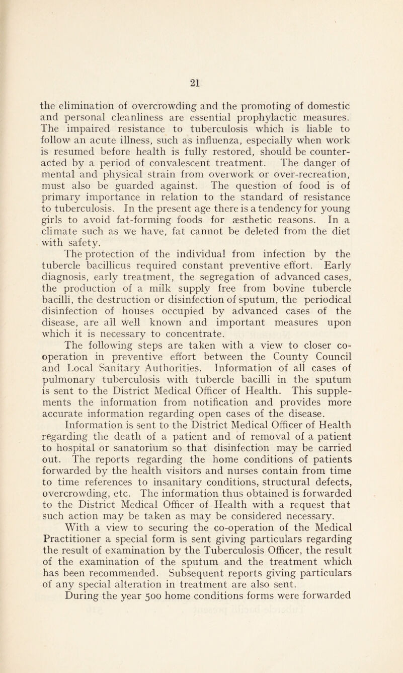 the elimination of overcrowding and the promoting of domestic and personal cleanliness are essential prophylactic measures. The impaired resistance to tuberculosis which is liable to follow an acute illness, such as influenza, especially when work is resumed before health is fully restored, should be counter- acted by a period of convalescent treatment. The danger of mental and physical strain from overwork or over-recreation, must also be guarded against. The question of food is of primary importance in relation to the standard of resistance to tuberculosis. In the present age there is a tendency for young girls to avoid fat-forming foods for aesthetic reasons. In a climate such as we have, fat cannot be deleted from the diet with safety. The protection of the individual from infection by the tubercle bacillicus required constant preventive effort. Early diagnosis, early treatment, the segregation of advanced cases, the production of a milk supply free from bovine tubercle bacilli, the destruction or disinfection of sputum, the periodical disinfection of houses occupied by advanced cases of the disease, are all well known and important measures upon which it is necessary to concentrate. The following steps are taken with a view to closer co- operation in preventive effort between the County Council and Tocal Sanitary Authorities. Information of all cases of pulmonary tuberculosis with tubercle bacilli in the sputum is sent to the District Medical Officer of Health. This supple- ments the information from notification and provides more accurate information regarding open cases of the disease. Information is sent to the District Medical Officer of Health regarding the death of a patient and of removal of a patient to hospital or sanatorium so that disinfection may be carried out. The reports regarding the home conditions of patients forwarded by the health visitors and nurses contain from time to time references to insanitary conditions, structural defects, overcrowding, etc. The information thus obtained is forwarded to the District Medical Officer of Health with a request that such action may be taken as may be considered necessary. With a view to securing the co-operation of the Medical Practitioner a special form is sent giving particulars regarding the result of examination by the Tuberculosis Officer, the result of the examination of the sputum and the treatment which has been recommended. Subsequent reports giving particulars of any special alteration in treatment are also sent. During the year 500 home conditions forms were forwarded