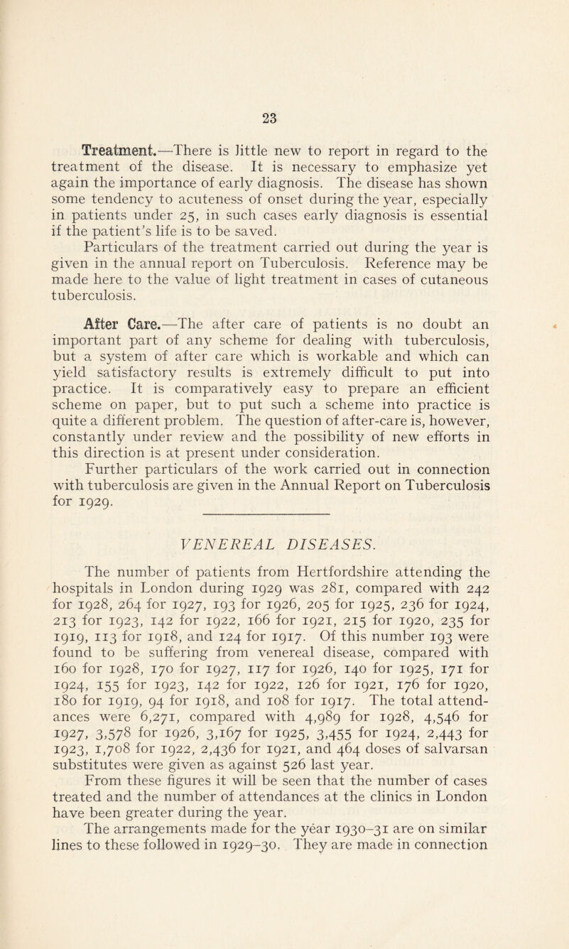 Treatment.—There is Jittle new to report in regard to the treatment of the disease. It is necessary to emphasize yet again the importance of early diagnosis. The disease has shown some tendency to acuteness of onset during the year, especially in patients under 25, in such cases early diagnosis is essential if the patient’s life is to be saved. Particulars of the treatment carried out during the year is given in the annual report on Tuberculosis. Reference may be made here to the value of light treatment in cases of cutaneous tuberculosis. After Care.—The after care of patients is no doubt an important part of any scheme for dealing with tuberculosis, but a system of after care which is workable and which can yield satisfactory results is extremely difficult to put into practice. It is comparatively easy to prepare an efficient scheme on paper, but to put such a scheme into practice is quite a different problem. The question of after-care is, however, constantly under review and the possibility of new efforts in this direction is at present under consideration. Further particulars of the work carried out in connection with tuberculosis are given in the Annual Report on Tuberculosis for 1929. VENEREAL DISEASES. The number of patients from Hertfordshire attending the hospitals in London during 1929 was 281, compared with 242 for 1928, 264 for 1927, 193 for 1926, 205 for 1925, 236 for 1924, 213 for 1923, 142 for 1922, 166 for 1921, 215 for 1920, 235 for 1919, 113 for 1918, and 124 for 1917. Of this number 193 were found to be suffering from venereal disease, compared with 160 for 1928, 170 for 1927, 117 for 1926, 140 for 1925, 171 for 1924, 155 for 1923, 142 for 1922, 126 for 1921, 176 for 1920, 180 for 1919, 94 for 1918, and 108 for 1917. The total attend- ances were 6,271, compared with 4,989 for 1928, 4,546 for I927. 3.578 for 1926, 3,167 for 1925, 3,455 for 1924, 2,443 for 1923, 1,708 for 1922, 2,436 for 1921, and 464 doses of salvarsan substitutes were given as against 526 last year. From these figures it will be seen that the number of cases treated and the number of attendances at the clinics in London have been greater during the year. The arrangements made for the year 1930-31 are on similar lines to these followed in 1929-30. They are made in connection