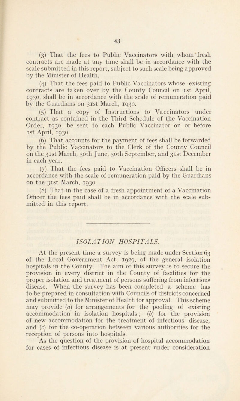 (3) That the fees to Public Vaccinators with whom fresh contracts are made at any time shall be in accordance with the scale submitted in this report, subject to such scale being approved by the Minister of Health. (4) That the fees paid to Public Vaccinators whose existing contracts are taken over by the County Council on 1st April, 1930, shall be in accordance with the scale of remuneration paid by the Guardians on 31st March, 1930. (5) That a copy of Instructions to Vaccinators under contract as contained in the Third Schedule of the Vaccination Order, 1930, be sent to each Public Vaccinator on or before 1st April, 1930. (6) That accounts for the payment of fees shall be forwarded by the Public Vaccinators to the Clerk of the County Council on the 31st March, 30th June, 30th September, and 31st December in each year. (7) That the fees paid to Vaccination Officers shall be in accordance with the scale of remuneration paid by the Guardians on the 31st March, 1930. (8) That in the case of a fresh appointment of a Vaccination Officer the fees paid shall be in accordance with the scale sub- mitted in this report. ISOLATION HOSPITALS. At the present time a survey is being made under Section 63 of the Local Government Act, 1929, of the general isolation hospitals in the County. The aim of this survey is to secure the provision in every district in the County of facilities for the proper isolation and treatment of persons suffering from infectious disease. When the survey has been completed a scheme has to be prepared in consultation with Councils of districts concerned and submitted to the Minister of Health for approval. This scheme may provide (a) for arrangements for the pooling of existing accommodation in isolation hospitals; (b) for the provision of new accommodation for the treatment of infectious disease, and (c) for the co-operation between various authorities for the reception of persons into hospitals. As the question of the provision of hospital accommodation for cases of infectious disease is at present under consideration