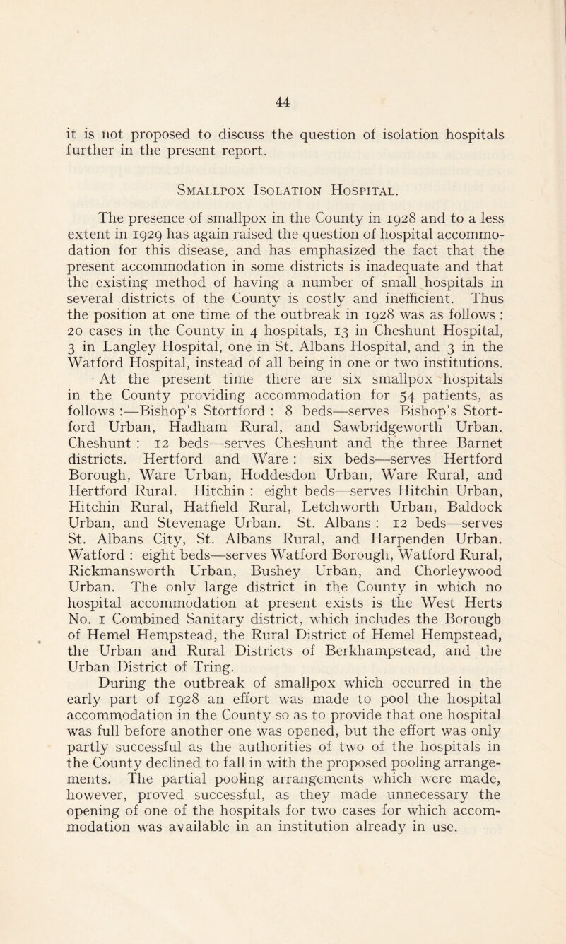 it is not proposed to discuss the question of isolation hospitals further in the present report. Smallpox Isolation Hospital. The presence of smallpox in the County in 1928 and to a less extent in 1929 has again raised the question of hospital accommo- dation for this disease, and has emphasized the fact that the present accommodation in some districts is inadequate and that the existing method of having a number of small hospitals in several districts of the County is costly and inefficient. Thus the position at one time of the outbreak in 1928 was as follows : 20 cases in the County in 4 hospitals, 13 in Cheshunt Hospital, 3 in Langley Hospital, one in St. Albans Hospital, and 3 in the Watford Hospital, instead of all being in one or two institutions. • At the present time there are six smallpox hospitals in the County providing accommodation for 54 patients, as follows :—Bishop’s Stortford : 8 beds—serves Bishop’s Stort- ford Urban, Hadham Rural, and Sawbridgeworth Urban. Cheshunt : 12 beds—serves Cheshunt and the three Barnet districts. Hertford and Ware : six beds—serves Hertford Borough, Ware Urban, Hoddesdon Urban, Ware Rural, and Hertford Rural. Hit chin : eight beds—serves Hit chin Urban, Hitchin Rural, Hatfield Rural, Letchworth Urban, Baldock Urban, and Stevenage Urban. St. Albans : 12 beds—serves St. Albans City, St. Albans Rural, and Harpenden Urban. Watford : eight beds—serves Watford Borough, Watford Rural, Rickmansworth Urban, Bushey Urban, and Chorleywood Urban. The only large district in the County in which no hospital accommodation at present exists is the West Herts No. 1 Combined Sanitary district, which includes the Borough of Hemel Hempstead, the Rural District of Hemel Hempstead, the Urban and Rural Districts of Berkhampstead, and the Urban District of Tring. During the outbreak of smallpox which occurred in the early part of 1928 an effort was made to pool the hospital accommodation in the County so as to provide that one hospital was full before another one was opened, but the effort was only partly successful as the authorities of two of the hospitals in the County declined to fall in with the proposed pooling arrange- ments. The partial pooling arrangements which were made, however, proved successful, as they made unnecessary the opening of one of the hospitals for two cases for which accom- modation was available in an institution already in use.