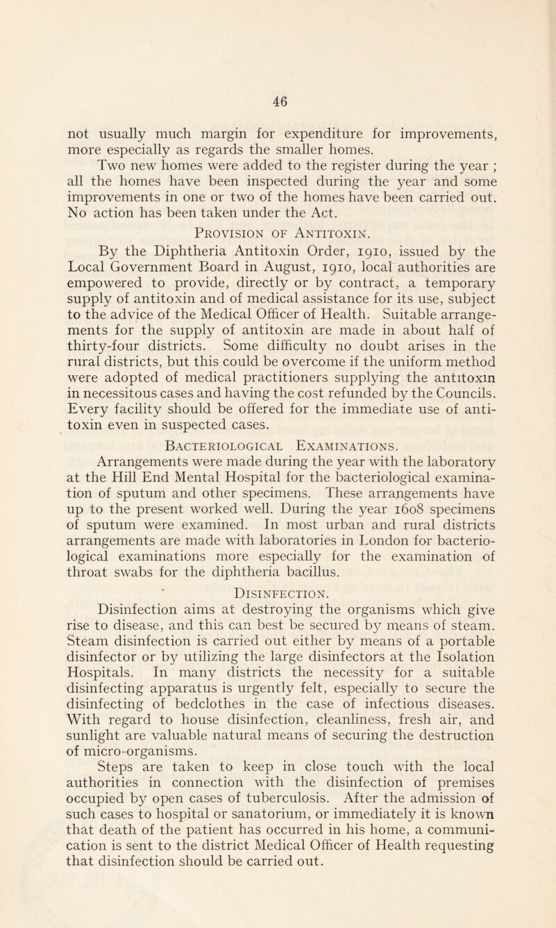 not usually much margin for expenditure for improvements, more especially as regards the smaller homes. Two new homes were added to the register during the year ; all the homes have been inspected during the year and some improvements in one or two of the homes have been carried out. No action has been taken under the Act. Provision of Antitoxin. By the Diphtheria Antitoxin Order, 1910, issued by the Local Government Board in August, 1910, local authorities are empowered to provide, directly or by contract, a temporary supply of antitoxin and of medical assistance for its use, subject to the advice of the Medical Officer of Health. Suitable arrange- ments for the supply of antitoxin are made in about half of thirty-four districts. Some difficulty no doubt arises in the rural districts, but this could be overcome if the uniform method were adopted of medical practitioners supplying the antitoxin in necessitous cases and having the cost refunded by the Councils. Every facility should be offered for the immediate use of anti- toxin even in suspected cases. Bacteriological Examinations. Arrangements were made during the year with the laboratory at the Hill End Mental Hospital for the bacteriological examina- tion of sputum and other specimens. These arrangements have up to the present worked well. During the year 1608 specimens of sputum were examined. In most urban and rural districts arrangements are made with laboratories in London for bacterio- logical examinations more especially for the examination of throat swabs for the diphtheria bacillus. Disinfection. Disinfection aims at destroying the organisms which give rise to disease, and this can best be secured by means of steam. Steam disinfection is carried out either by means of a portable disinfector or by utilizing the large disinfectors at the Isolation Hospitals. In many districts the necessity for a suitable disinfecting apparatus is urgently felt, especially to secure the disinfecting of bedclothes in the case of infectious diseases. With regard to house disinfection, cleanliness, fresh air, and sunlight are valuable natural means of securing the destruction of micro-organisms. Steps are taken to keep in close touch with the local authorities in connection with the disinfection of premises occupied by open cases of tuberculosis. After the admission of such cases to hospital or sanatorium, or immediately it is known that death of the patient has occurred in his home, a communi- cation is sent to the district Medical Officer of Health requesting that disinfection should be carried out.