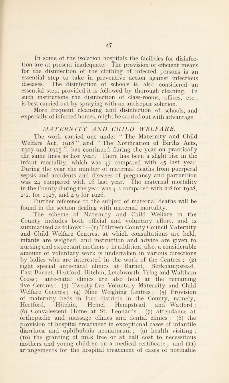 In some of the isolation hospitals the facilities for disinfec- tion are at present inadequate. The provision of efficient means for the disinfection of the clothing of infected persons is an essential step to take in preventive action against infectious diseases. The disinfection of schools is also considered an essential step, provided it is followed by thorough cleaning. In such institutions the disinfection of class-rooms, offices, etc., is best carried out by spraying with an antiseptic solution. More frequent cleansing and disinfection of schools, and expecially of infected homes, might be carried out with advantage. MATERNITY AND CHILD WELFARE. The work carried out under “ The Maternity and Child Welfare Act, 1918 ”, and “The Notification of Births Acts, 1907 and 1915 ”, has continued during the year on practically the same lines as last year. There has been a slight rise in the infant mortality, which was 47 compared with 45 last year. During the year the number of maternal deaths from puerperal sepsis and accidents and diseases of pregnancy and parturition was 24 compared with 16 last year. The maternal mortality in the County during the year was 4-2 compared with 2*8 for 1928, 2*2. for 1927, and 4-9 for 1926. Further reference to the subject of maternal deaths will be found in the section dealing with maternal mortality. The scheme of Maternity and Child Welfare in the County includes both official and voluntary effort, and is summarized as follows :—(1) Thirteen County Council Maternity and Child Welfare Centres, at which consultations are held, infants are weighed, and instruction and advice are given to nursing and expectant mothers ; in addition, also, a considerable amount of voluntary work is undertaken in various directions by ladies who are interested in the work of the Centres ; (2) eight special ante-natal clinics at Barnet, Berkhampstead, East Barnet, Hertford, Hitchin, Tetchworth, Tring and Waltham Cross; ante-natal clinics are also held at the remaining five Centres : (3) Twenty-five Voluntary Maternity and Child Welfare Centres; (4) Nine Weighing Centres ; (5) Provision of maternity beds in four districts in the County, namely, Hertford, Hitchin, Hemel Hempstead, and Watford; (6) Convalescent Home at St. Leonards ; (7) attendance at orthopaedic and massage clinics and dental clinics ; (8) the provision of hospital treatment in exceptional cases of infantile diarrhoea and • ophthalmia neonatorum ; (9) health visiting ; (10) the granting of milk free or at half cost to necessitous mothers and young children on a medical certificate ; and (11) arrangements for the hospital treatment of cases of notifiable