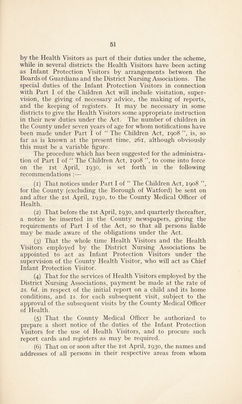 by the Health Visitors as part of their duties under the scheme, while in several districts the Health Visitors have been acting as Infant Protection Visitors by arrangements between the Boards of Guardians and the District Nursing Associations. The special duties of the Infant Protection Visitors in connection with Part I of the Children Act will include visitation, super- vision, the giving of necessary advice, the making of reports, and the keeping of registers. It may be necessary in some districts to give the Health Visitors some appropriate instruction in their new duties under the Act. The number of children in the County under seven years of age for whom notifications have been made under Part I of “ The Children Act, 1908 ”, is, so far as is known at the present time, 261, although obviously this must be a variable figure. The procedure which has been suggested for the administra- tion of Part I of “ The Children Act, 1908 ”, to come into force on the 1st April, 1930, is set forth in the following recommendations :— (1) That notices under Part I of “ The Children Act, 1908 ”, for the County (excluding the Borough of Watford) be sent on and after the 1st April, 1930, to the County Medical Officer of Health. (2) That before the 1st April, 1930, and quarterly thereafter, a notice be inserted in the County newspapers, giving the requirements of Part I of the Act, so that all persons liable may be made aware of the obligations under the Act. (3) That the whole time Health Visitors and the Health Visitors employed by the District Nursing Associations be appointed to act as Infant Protection Visitors under the supervision of the County Health Visitor, who will act as Chief Infant Protection Visitor. (4) That for the services of Health Visitors employed by the District Nursing Associations, payment be made at the rate of 2s. 6d. in respect of the initial report on a child and its home conditions, and is. for each subsequent visit, subject to the approval of the subsequent visits by the County Medical Officer of Health. (5) That the County Medical Officer be authorized to prepare a short notice of the duties of the Infant Protection Visitors for the use of Health Visitors, and to procure such report cards and registers as may be required. (6) That on or soon after the 1st April, 1930, the names and addresses of all persons in their respective areas from whom