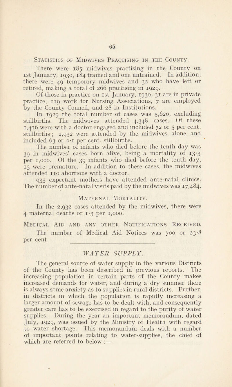 Statistics of Midwives Practising in the County. There were 185 midwives practising in the County on 1st January, 1930, 184 trained and one untrained. In addition, there were 49 temporary midwives and 32 who have left or retired, making a total of 266 practising in 1929. Of those in practice on 1st January, 1930, 31 are in private practice, 119 work for Nursing Associations, 7 are employed by the County Council, and 28 in Institutions. In 1929 the total number of cases was 5,620, excluding stillbirths. The midwives attended 4,348 cases. Of these 1,416 were with a doctor engaged and included 72 or 5 per cent, stillbirths ; 2,932 were attended by the midwives alone and included 63 or 2-1 per cent, stillbirths. The number of infants who died before the tenth day was 39 in midwives’ cases born alive, being a mortality of 13-3 per 1,000. Of the 39 infants who died before the tenth day, 15 were premature. In addition to these cases, the midwives attended no abortions with a doctor. 933 expectant mothers have attended ante-natal clinics. The number of ante-natal visits paid by the midwives was 17,484, Maternal Mortality. In the 2,932 cases attended by the midwives, there were 4 maternal deaths or 1*3 per 1,000. Medical Aid and any other Notifications Received. The number of Medical Aid Notices was 700 or 23-8 per cent. WATER SUPPLY. The general source of water supply in the various Districts of the County has been described in previous reports. The increasing population in certain parts of the County makes increased demands for water, and during a dry summer there is always some anxiety as to supplies in rural districts. Further, in districts in which the population is rapidly increasing a larger amount of sewage has to be dealt with, and consequently greater care has to be exercised in regard to the purity of water supplies. During the year an important memorandum, dated July, 1929, was issued by the Ministry of Health with regard to water shortage. This memorandum deals with a number of important points relating to water-supplies, the chief of which are referred to below :—