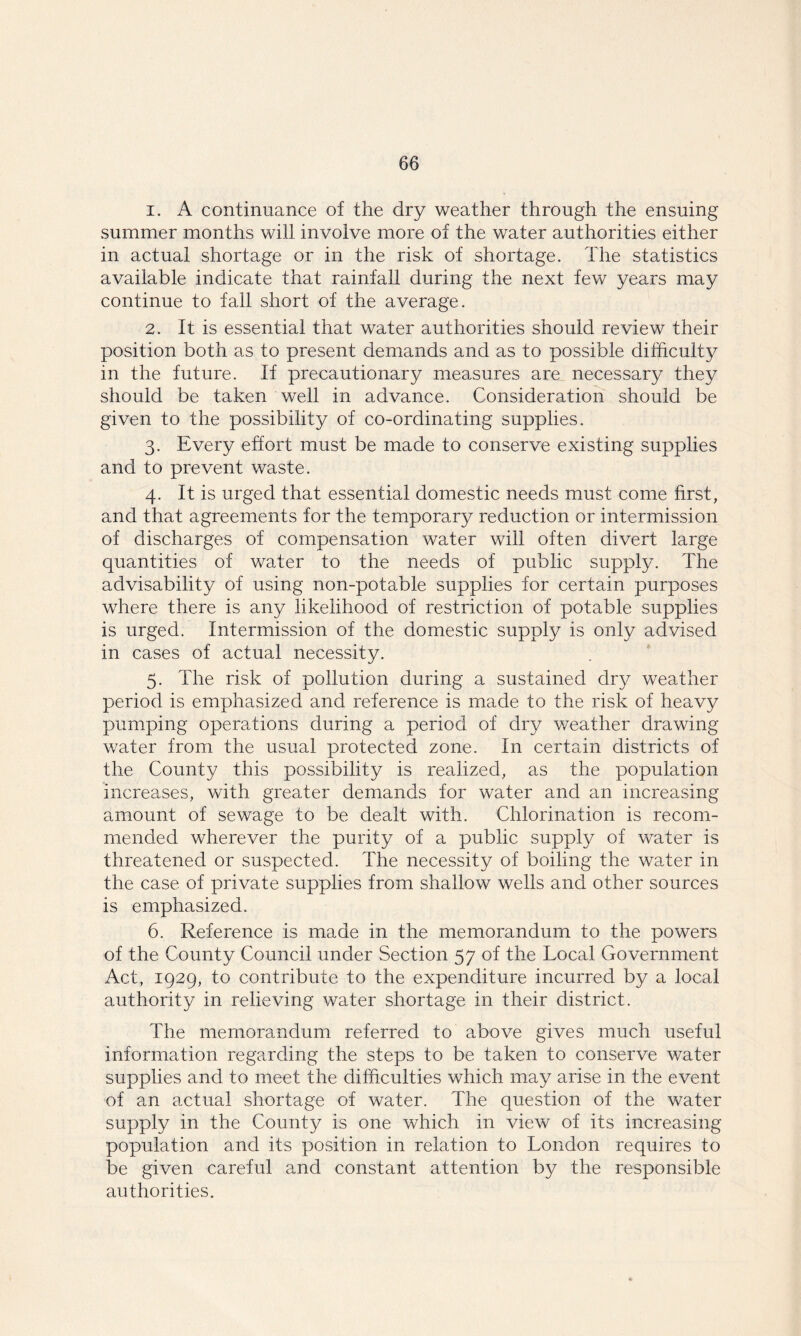 1. A continuance of the dry weather through the ensuing summer months will involve more of the water authorities either in actual shortage or in the risk of shortage. The statistics available indicate that rainfall during the next few years may continue to fall short of the average. 2. It is essential that water authorities should review their position both as to present demands and as to possible difficulty in the future. If precautionary measures are necessary they should be taken well in advance. Consideration should be given to the possibility of co-ordinating supplies. 3. Every effort must be made to conserve existing supplies and to prevent waste. 4. It is urged that essential domestic needs must come first, and that agreements for the temporary reduction or intermission of discharges of compensation water will often divert large quantities of wafer to the needs of public supply. The advisability of using non-potable supplies for certain purposes where there is any likelihood of restriction of potable supplies is urged. Intermission of the domestic supply is only advised in cases of actual necessity. 5. The risk of pollution during a sustained dry weather period is emphasized and reference is made to the risk of heavy pumping operations during a period of dry weather drawing water from the usual protected zone. In certain districts of the County this possibility is realized, as the population increases, with greater demands for water and an increasing amount of sewage to be dealt with. Chlorination is recom- mended wherever the purity of a public supply of water is threatened or suspected. The necessity of boiling the water in the case of private supplies from shallow wells and other sources is emphasized. 6. Reference is made in the memorandum to the powers of the County Council under Section 57 of the Local Government Act, 1929, to contribute to the expenditure incurred by a local authority in relieving water shortage in their district. The memorandum referred to above gives much useful information regarding the steps to be taken to conserve water supplies and to meet the difficulties which may arise in the event of an actual shortage of water. The question of the water supply in the County is one which in view of its increasing population and its position in relation to London requires to be given careful and constant attention by the responsible authorities.