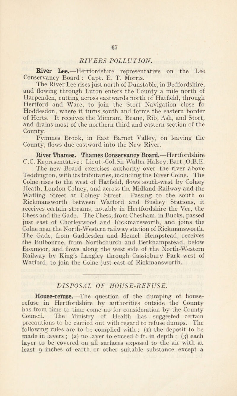 RIVERS POLLUTION. River Lee.—Hertfordshire representative on the Lee Conservancy Board : Capt. E. T. Morris. The River Lee rises just north of Dunstable, in Bedfordshire, and flowing through Luton enters the County a mile north of Harpenden, cutting across eastwards north of Hatfield, through Hertford and Ware, to join the Stort Navigation close fo Hoddesdon, where it turns south and forms the eastern border of Herts. It receives the Mimram, Beane, Rib, Ash, and Stort, and drains most of the northern third and eastern section of the County. Pymmes Brook, in East Barnet Valley, on leaving the County, flows due eastward into the New River. River Thames. Thames Conservancy Board.—Hertfordshire C.C. Representative: Lieut .-Col. Sir Walter Halsey, Bart. /O.B.E. The new Board exercises authority over the river above Teddington, with its tributaries, including the River Colne. The Colne rises to the west of Hatfield, flows south-west by Colney Heath, London Colney, and across the Midland Railway and the Watling Street at Colney Street. Passing to the south oi Rickmansworth between Watford and Bushey Stations, it receives certain streams, notably in Hertfordshire the Ver, the Chess and the Gade. The Chess, from Chesham, in Bucks, passed just east of Chorleywood and Rickmansworth, and joins the Colne near the North-Western railway station of Rickmansworth. The Gade, from Gaddesden and Kernel Hempstead, receives the Bulbourne, from Northchurch and Berkhampstead, below Boxmoor, and flows along the west side of the North-Western Railway by King’s Langley through Cassiobury Park west of Watford, to join the Colne just east of Rickmansworth. DISPOSAL OF HOUSE-REFUSE. House-refuse.—The question of the dumping of house- refuse in Hertfordshire by authorities outside the County has from time to time come up for consideration by the County Council. The Ministry of Health has suggested certain precautions to be carried out with regard to refuse dumps. The following rules are to be complied with : (i) the deposit to be made in layers ; (2) no layer to exceed 6 ft. in depth ; (3) each layer to be covered on all surfaces exposed to the air with at least 9 inches of earth, or other suitable substance, except a