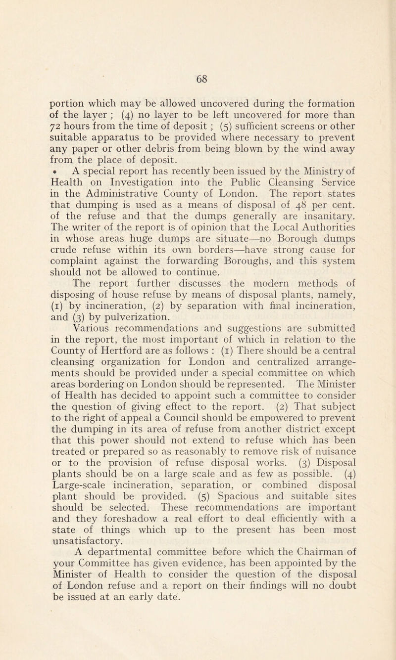 portion which may be allowed uncovered during the formation of the layer ; (4) no layer to be left uncovered for more than 72 hours from the time of deposit ; (5) sufficient screens or other suitable apparatus to be provided where necessary to prevent any paper or other debris from being blown by the wind away from the place of deposit. * A special report has recently been issued by the Ministry of Health on Investigation into the Public Cleansing Service in the Administrative County of London. The report states that dumping is used as a means of disposal of 48 per cent, of the refuse and that the dumps generally are insanitary. The writer of the report is of opinion that the Local Authorities in whose areas huge dumps are situate—no Borough dumps crude refuse within its own borders—have strong cause for complaint against the forwarding Boroughs, and this system should not be allowed to continue. The report further discusses the modern methods of disposing of house refuse by means of disposal plants, namely, (1) by incineration, (2) by separation with final incineration, and (3) by pulverization. Various recommendations and suggestions are submitted in the report, the most important of which in relation to the County of Hertford are as follows : (1) There should be a central cleansing organization for London and centralized arrange- ments should be provided under a special committee on which areas bordering on London should be represented. The Minister of Health has decided to appoint such a committee to consider the question of giving effect to the report. (2) That subject to the right of appeal a Council should be empowered to prevent the dumping in its area of refuse from another district except that this power should not extend to refuse which has been treated or prepared so as reasonably to remove risk of nuisance or to the provision of refuse disposal works. (3) Disposal plants should be on a large scale and as few as possible. (4) Large-scale incineration, separation, or combined disposal plant should be provided. (5) Spacious and suitable sites should be selected. These recommendations are important and they foreshadow a real effort to deal efficiently with a state of things which up to the present has been most unsatisfactory. A departmental committee before which the Chairman of your Committee has given evidence, has been appointed by the Minister of Health to consider the question of the disposal of London refuse and a report on their findings will no doubt be issued at an early date.