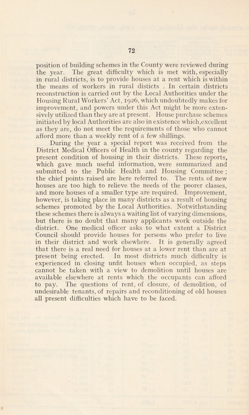 position of building schemes in the County were reviewed during the year. The great difficulty which is met with, especially in rural districts, is to provide houses at a rent which is within the means of workers in rural disticts . In certain districts reconstruction is carried out by the Local Authorities under the Housing Rural Workers’ Act, 1926, which undoubtedly makes for improvement, and powers under this Act might be more exten- sively utilized than they are at present. House purchase schemes initiated by local Authorities are also in existence which,excellent as they are, do not meet the requirements of those who cannot afford more than a weekly rent of a few shillings. During the year a special report was received from the District Medical Officers of Health in the county regarding the present condition of housing in their districts. These reports, which gave much useful information, were summarized and submitted to the Public Health and Housing Committee ; the chief points raised are here referred to. The rents of new houses are too high to relieve the needs of the poorer classes, and more houses of a smaller type are required. Improvement, however, is taking place in many districts as a result of housing schemes promoted by the Local Authorities. Notwithstanding these schemes there is always a waiting list of varying dimensions, but there is no doubt that many applicants work outside the district. One medical officer asks to what extent a District Council should provide houses for persons who prefer to live in their district and work elsewhere. It is generally agreed that there is a real need for houses at a lower rent than are at present being erected. In most districts much difficulty is experienced in closing unfit houses when occupied, as steps cannot be taken with a view to demolition until houses are available elsewhere at rents which the occupants can afford to pay. The questions of rent, of closure, of demolition, of undesirable tenants, of repairs and reconditioning of old houses all present difficulties which have to be faced.