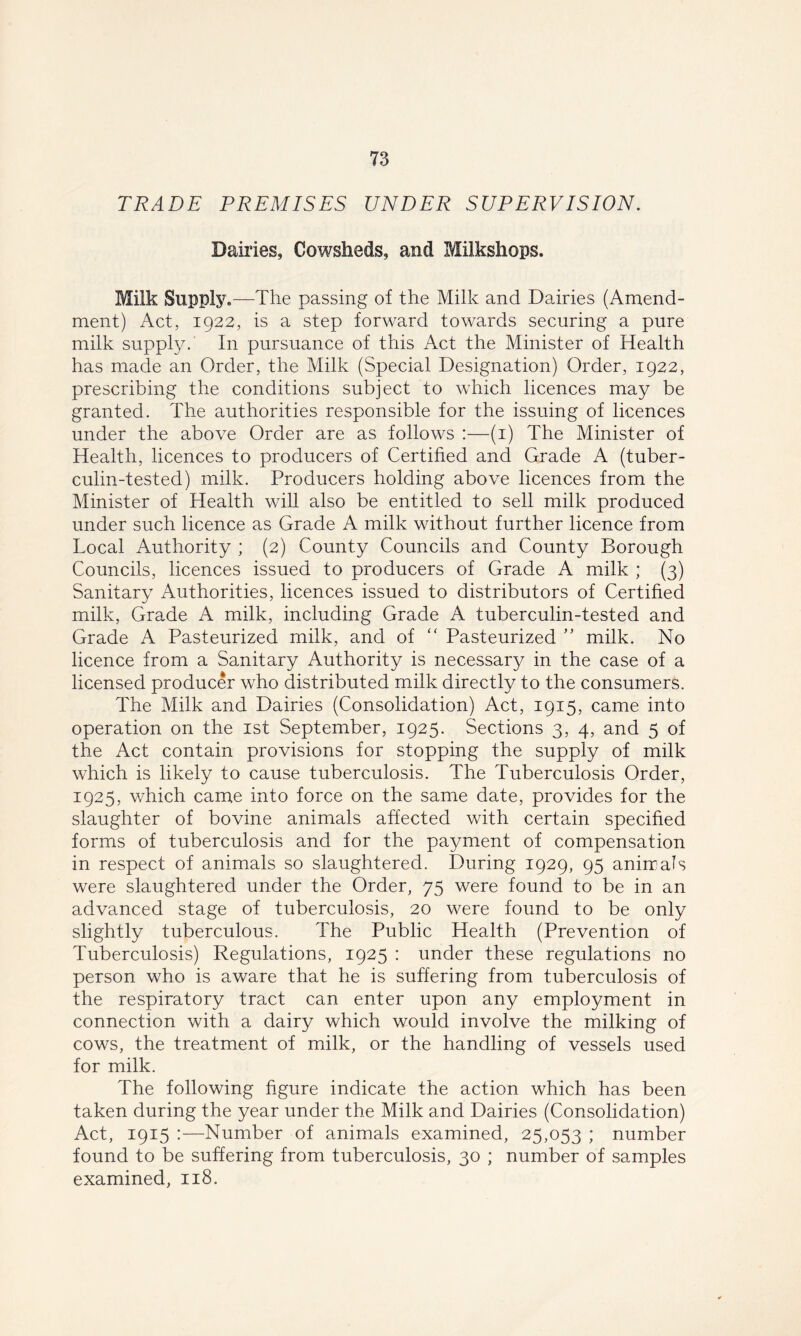TRADE PREMISES UNDER SUPERVISION. Dairies, Cowsheds, and Milkshops. Milk Supply .—The passing of the Milk and Dairies (Amend- ment) Act, 1922, is a step forward towards securing a pure milk supply. In pursuance of this Act the Minister of Health has made an Order, the Milk (Special Designation) Order, 1922, prescribing the conditions subject to which licences may be granted. The authorities responsible for the issuing of licences under the above Order are as follows :—(1) The Minister of Health, licences to producers of Certified and Grade A (tuber- culin-tested) milk. Producers holding above licences from the Minister of Health will also be entitled to sell milk produced under such licence as Grade A milk without further licence from Local Authority ; (2) County Councils and County Borough Councils, licences issued to producers of Grade A milk ; (3) Sanitary Authorities, licences issued to distributors of Certified milk, Grade A milk, including Grade A tuberculin-tested and Grade A Pasteurized milk, and of “ Pasteurized ” milk. No licence from a Sanitary Authority is necessary in the case of a licensed producer who distributed milk directly to the consumers. The Milk and Dairies (Consolidation) Act, 1915, came into operation on the 1st September, 1925. Sections 3, 4, and 5 of the Act contain provisions for stopping the supply of milk which is likely to cause tuberculosis. The Tuberculosis Order, 1925, which came into force on the same date, provides for the slaughter of bovine animals affected with certain specified forms of tuberculosis and for the payment of compensation in respect of animals so slaughtered. During 1929, 95 animals were slaughtered under the Order, 75 were found to be in an advanced stage of tuberculosis, 20 were found to be only slightly tuberculous. The Public Health (Prevention of Tuberculosis) Regulations, 1925 : under these regulations no person who is aware that he is suffering from tuberculosis of the respiratory tract can enter upon any employment in connection with a dairy which would involve the milking of cows, the treatment of milk, or the handling of vessels used for milk. The following figure indicate the action which has been taken during the year under the Milk and Dairies (Consolidation) Act, 1915 :—Number of animals examined, 25,053 ; number found to be suffering from tuberculosis, 30 ; number of samples examined, 118.