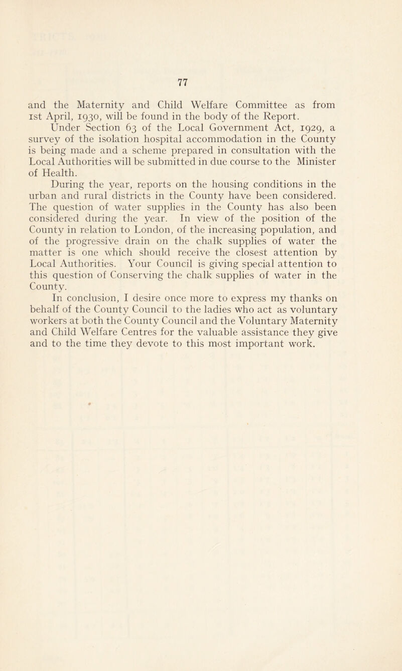 and the Maternity and Child Welfare Committee as from ist April, 1930, will be found in the body of the Report. Under Section 63 of the Local Government Act, 1929, a survey of the isolation hospital accommodation in the County is being made and a scheme prepared in consultation with the Local Authorities will be submitted in due course to the Minister of Health. During the year, reports on the housing conditions in the urban and rural districts in the County have been considered. The question of water supplies in the County has also been considered during the year. In view of the position of the County in relation to London, of the increasing population, and of the progressive drain on the chalk supplies of water the matter is one which should receive the closest attention by Local Authorities. Your Council is giving special attention to this question of Conserving the chalk supplies of water in the County. In conclusion, I desire once more to express my thanks on behalf of the County Council to the ladies who act as voluntary workers at both the County Council and the Voluntary Maternity and Child Welfare Centres for the valuable assistance they give and to the time they devote to this most important work.