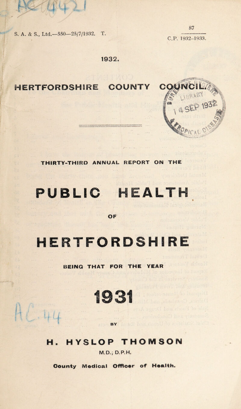 87 S. A. & S., Ltd.—550—25/7/1932. T. C.P. 1932-1933. 1932. HERTFORDSHIRE COUNTY THIRTY-THiRD ANNUAL REPORT ON THE PUBLIC HEALTH HERTFORDSHIRE BEING THAT FOR THE YEAR 1931 i I i f • vI i.,L ... BY H. HYSLOP THOMSON M.D.; D.P.H. Oourity Medical Offlioer of Health.